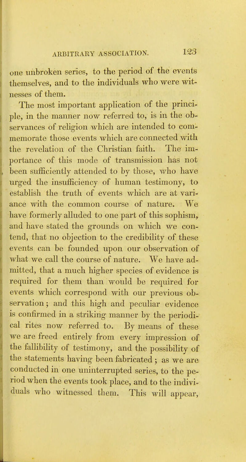 one unbroken series, to the period of the events themselves, and to the individuals who were wit- nesses of them. The most important application of the princi- ple, in the manner now referred to, is in the ob- servances of religion which are intended to com- memorate those events which are connected with the revelation of the Christian faith. The im- portance of this mode of transmission has not been sufficiently attended to by those, who have urged the insufficiency of human testimony, to establish the truth of events which are at vari- ance with the common course of nature. We have formerly alluded to one part of this sophism, and have stated the grounds on which we con- tend, that no objection to the credibility of these events can be founded upon our observation of what we call the course of nature. We have ad- mitted, that a much higher species of evidence is required for them than would be required for events which correspond with our previous ob- servation ; and this high and peculiar evidence is confirmed in a striking manner by the periodi- cal rites now referred to. By means of these we are freed entirely from every impression of the fallibility of testimony, and the possibility of the statements having been fabricated ; as we are conducted in one uninterrupted series, to the pe- riod when the events took place, and to the indivi- duals who witnessed them. This will appear,
