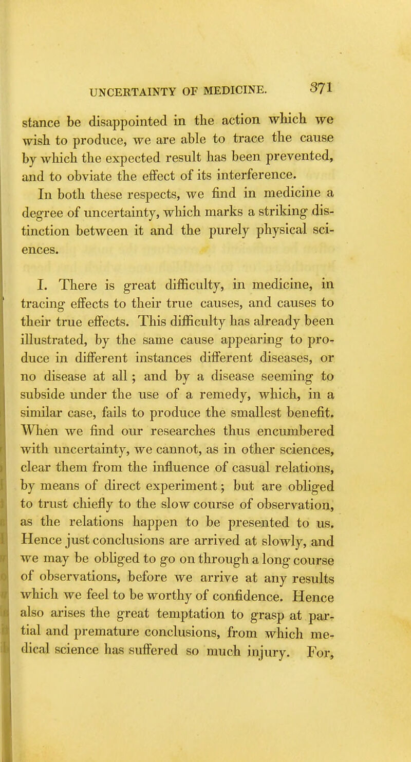 stance be disappointed in the action which we wish to produce, we are able to trace the cause by which the expected result has been prevented, and to obviate the effect of its interference. In both these respects, we find in medicine a degree of uncertainty, which marks a striking dis- tinction between it and the purely physical sci- ences. I. There is great difficulty, in medicine, in tracing effects to their true causes, and causes to their true effects. This difficulty has already been illustrated, by the same cause appearing to pro- duce in different instances different diseases, or no disease at all; and by a disease seeming to subside under the use of a remedy, which, in a similar case, fails to produce the smallest benefit. When we find our researches thus encumbered with uncertainty, we cannot, as in other sciences, clear them from the influence of casual relations, by means of direct experiment; but are obliged to trust chiefly to the slow course of observation, as the relations happen to be presented to us. Hence just conclusions are arrived at slowly, and we may be obliged to go on through a long course of observations, before we arrive at any results which we feel to be worthy of confidence. Hence also arises the great temptation to grasp at par- tial and premature conclusions, from which me- dical science has suffered so much injury. For,