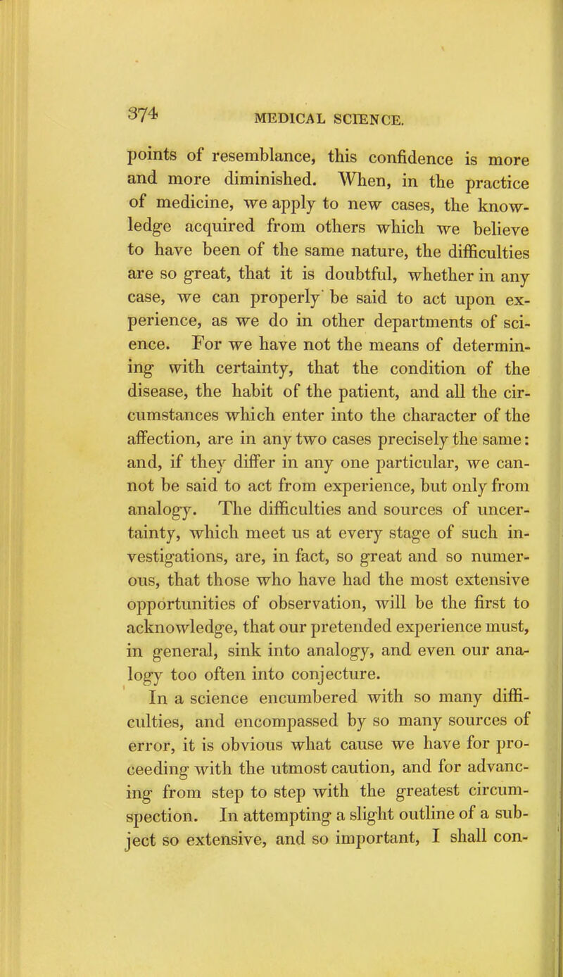 points of resemblance, this confidence is more and more diminished. When, in the practice of medicine, we apply to new cases, the know- ledge acquired from others which we believe to have been of the same nature, the difficulties are so great, that it is doubtful, whether in any case, we can properly be said to act upon ex- perience, as we do in other departments of sci- ence. For we have not the means of determin- ing with certainty, that the condition of the disease, the habit of the patient, and all the cir- cumstances which enter into the character of the affection, are in any two cases precisely the same: and, if they differ in any one particular, we can- not be said to act from experience, but only from analogy. The difficulties and sources of uncer- tainty, which meet us at every stage of such in- vestigations, are, in fact, so great and so numer- ous, that those who have had the most extensive opportunities of observation, will be the first to acknowledge, that our pretended experience must, in general, sink into analogy, and even our ana- logy too often into conjecture. In a science encumbered with so many diffi- culties, and encompassed by so many sources of error, it is obvious what cause we have for pro- ceeding with the utmost caution, and for advanc- ing from step to step with the greatest circum- spection. In attempting a slight outline of a sub- ject so extensive, and so important, I shall con-
