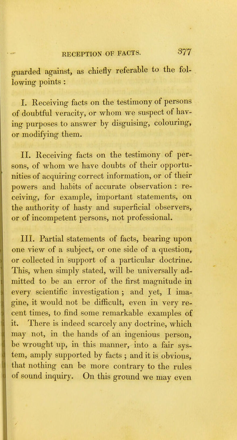 guarded against, as chiefly referable to the fol- lowing1 points : I. Receiving facts on the testimony of persons of doubtful veracity, or whom we suspect of hav- ing purposes to answer by disguising, colouring, or modifying them. II. Receiving facts on the testimony of per- sons, of whom we have doubts of their opportu- nities of acquiring correct information, or of their powers and habits of accurate observation : re- ceiving, for example, important statements, on the authority of hasty and superficial observers, or of incompetent persons, not professional. III. Partial statements of facts, bearing upon one view of a subject, or one side of a question, or collected in support of a particular doctrine. This, when simply stated, will be universally ad- mitted to be an error of the first magnitude in every scientific investigation ; and yet, I ima- gine, it would not be difficult, even in very re- cent times, to find some remarkable examples of it. There is indeed scarcely any doctrine, which may not, in the hands of an ingenious person, be wrought up, in this manner, into a fair sys- tem, amply supported by facts ; and it is obvious, that nothing can be more contrary to the rules of sound inquiry. On this ground we may even