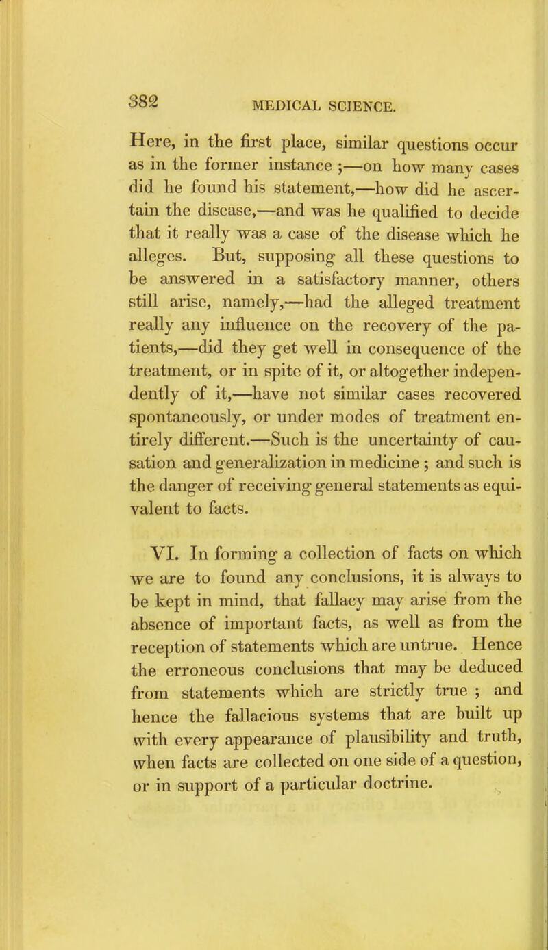 Here, in the first place, similar questions occur as in the former instance ;—on how many cases did he found his statement,—how did he ascer- tain the disease,—and was he qualified to decide that it really was a case of the disease which he alleges. But, supposing all these questions to be answered in a satisfactory manner, others still arise, namely,—had the alleged treatment really any influence on the recovery of the pa- tients,—did they get well in consequence of the treatment, or in spite of it, or altogether indepen- dently of it,—have not similar cases recovered spontaneously, or under modes of treatment en- tirely different.—Such is the uncertainty of cau- sation and generalization in medicine ; and such is the danger of receiving general statements as equi- valent to facts. VI. In forming a collection of facts on which we are to found any conclusions, it is always to be kept in mind, that fallacy may arise from the absence of important facts, as well as from the reception of statements which are untrue. Hence the erroneous conclusions that may be deduced from statements which are strictly true ; and hence the fallacious systems that are built up with every appearance of plausibility and truth, when facts are collected on one side of a question, or in support of a particular doctrine.