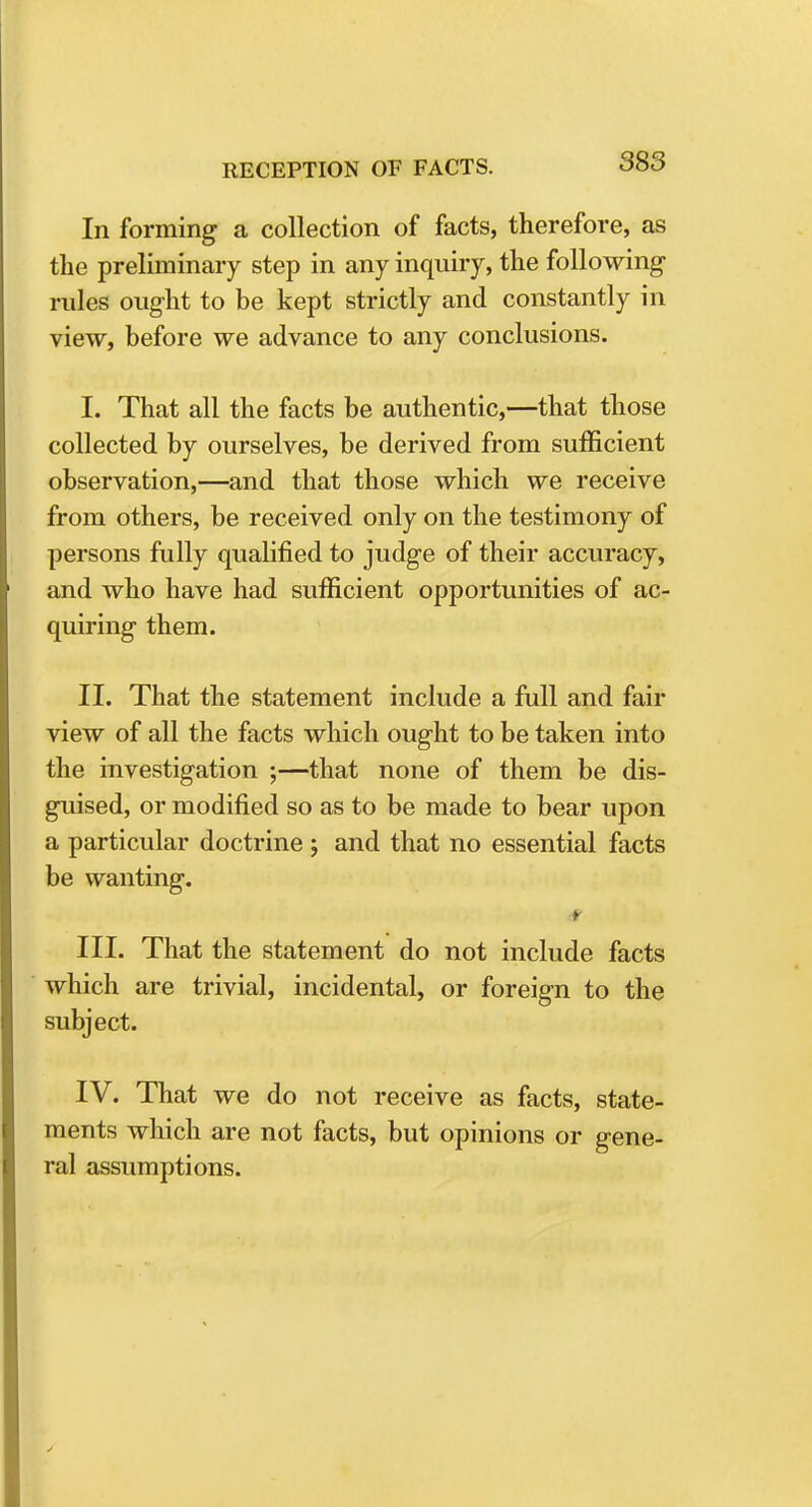 In forming a collection of facts, therefore, as the preliminary step in any inquiry, the following rules ought to be kept strictly and constantly in view, before we advance to any conclusions. I. That all the facts be authentic,—that those collected by ourselves, be derived from sufficient observation,—and that those which we receive from others, be received only on the testimony of persons fully qualified to judge of their accuracy, and who have had sufficient opportunities of ac- quiring them. II. That the statement include a full and fair view of all the facts which ought to be taken into the investigation ;—that none of them be dis- guised, or modified so as to be made to bear upon a particular doctrine ; and that no essential facts be wanting. III. That the statement do not include facts which are trivial, incidental, or foreign to the subject. IV. That we do not receive as facts, state- ments which are not facts, but opinions or gene- ral assumptions.