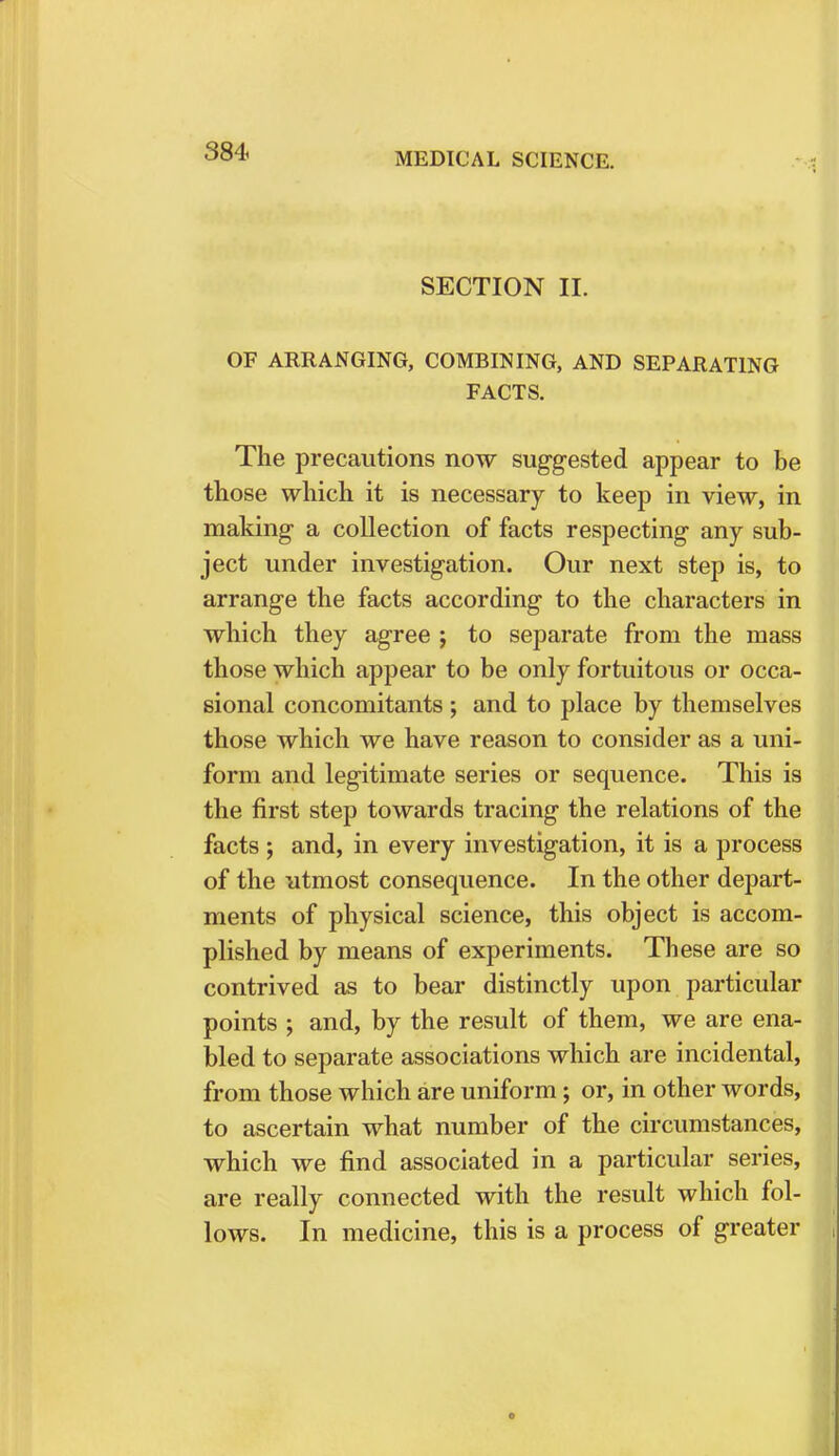 SECTION II. OF ARRANGING, COMBINING, AND SEPARATING FACTS. The precautions now suggested appear to be those which it is necessary to keep in view, in making a collection of facts respecting any sub- ject under investigation. Our next step is, to arrange the facts according to the characters in which they agree ; to separate from the mass those which appear to be only fortuitous or occa- sional concomitants ; and to place by themselves those which we have reason to consider as a uni- form and legitimate series or sequence. This is the first step towards tracing the relations of the facts ; and, in every investigation, it is a process of the utmost consequence. In the other depart- ments of physical science, this object is accom- plished by means of experiments. These are so contrived as to bear distinctly upon particular points ; and, by the result of them, we are ena- bled to separate associations which are incidental, from those which are uniform ; or, in other words, to ascertain what number of the circumstances, which we find associated in a particular series, are really connected with the result which fol- lows. In medicine, this is a process of greater