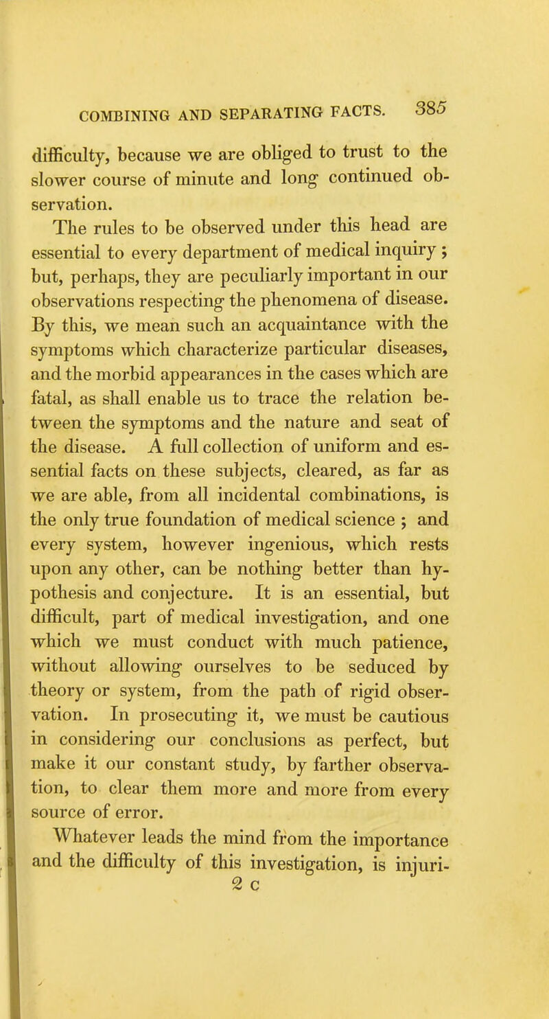 difficulty, because we are obliged to trust to the slower course of minute and long continued ob- servation. The rules to be observed under this head are essential to every department of medical inquiry ; but, perhaps, they are peculiarly important in our observations respecting the phenomena of disease. By this, we mean such an acquaintance with the symptoms which characterize particular diseases, and the morbid appearances in the cases which are fatal, as shall enable us to trace the relation be- tween the symptoms and the nature and seat of the disease. A full collection of uniform and es- sential facts on these subjects, cleared, as far as we are able, from all incidental combinations, is the only true foundation of medical science ; and every system, however ingenious, which rests upon any other, can be nothing better than hy- pothesis and conjecture. It is an essential, but difficult, part of medical investigation, and one which we must conduct with much patience, without allowing ourselves to be seduced by theory or system, from the path of rigid obser- vation. In prosecuting it, we must be cautious in considering our conclusions as perfect, but make it our constant study, by farther observa- tion, to clear them more and more from every source of error. Whatever leads the mind from the importance and the difficulty of this investigation, is injuri- 2 c