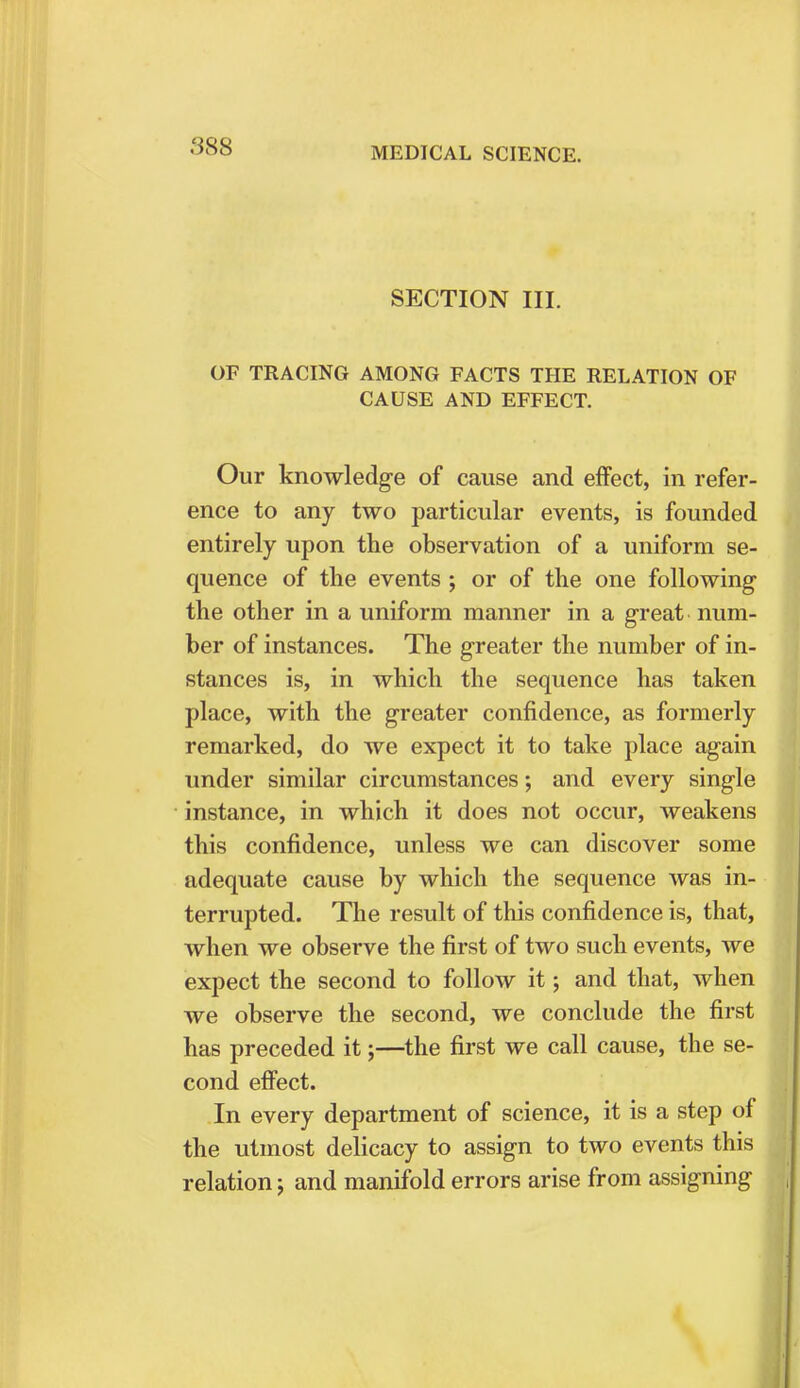 SECTION III. OF TRACING AMONG FACTS THE RELATION OF CAUSE AND EFFECT. Our knowledge of cause and effect, in refer- ence to any two particular events, is founded entirely upon the observation of a uniform se- quence of the events ; or of the one following the other in a uniform manner in a great num- ber of instances. The greater the number of in- stances is, in which the sequence has taken place, with the greater confidence, as formerly remarked, do we expect it to take place again under similar circumstances; and every single instance, in which it does not occur, weakens this confidence, unless we can discover some adequate cause by which the sequence was in- terrupted. The result of this confidence is, that, when we observe the first of two such events, we expect the second to follow it; and that, when we observe the second, we conclude the first has preceded it;—the first we call cause, the se- cond effect. In every department of science, it is a step of the utmost delicacy to assign to two events this relation; and manifold errors arise from assigning