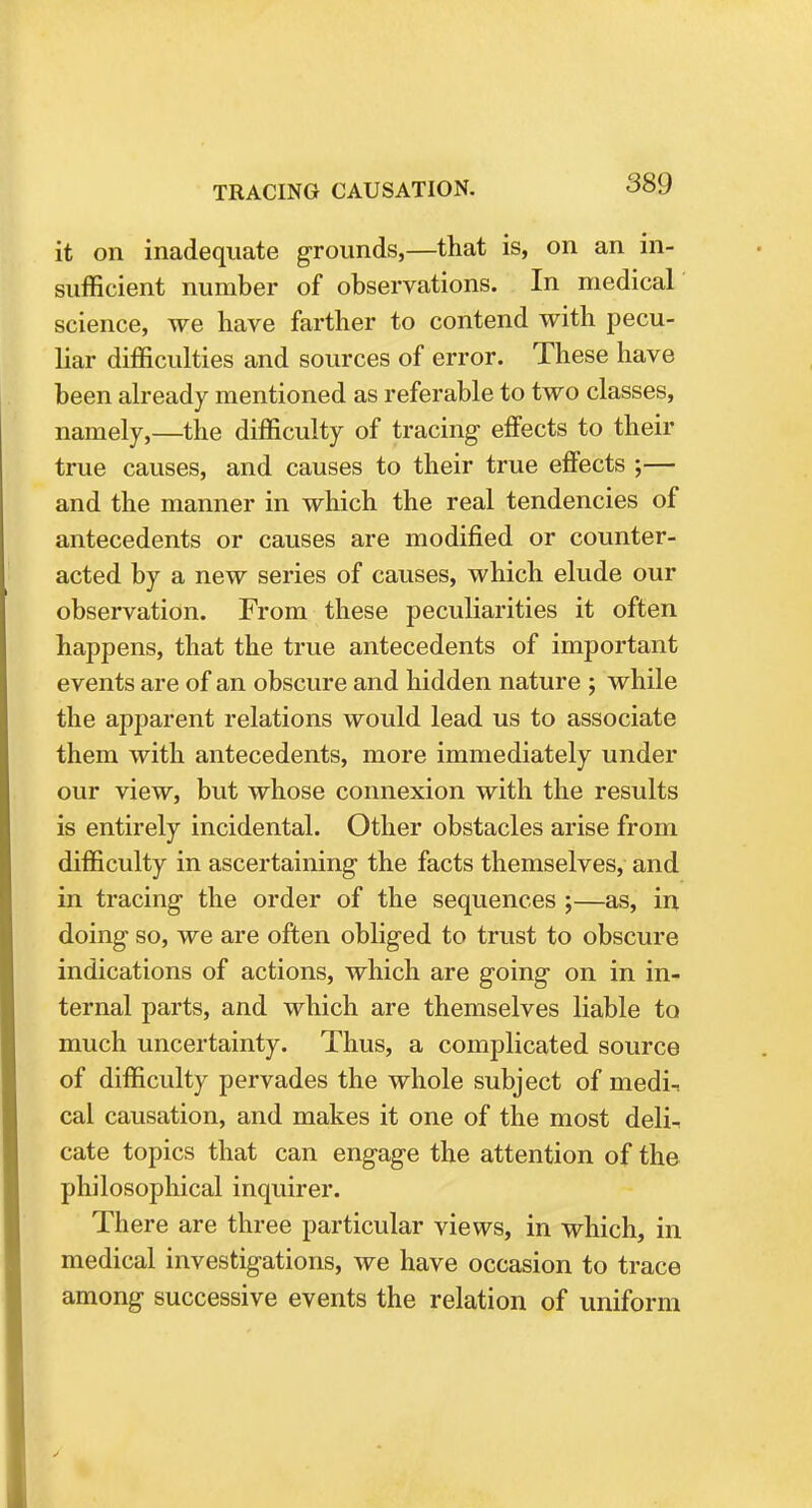 it on inadequate grounds,—that is, on an in- sufficient number of observations. In medical science, we have farther to contend with pecu- liar difficulties and sources of error. These have been already mentioned as referable to two classes, namely,—the difficulty of tracing effects to their true causes, and causes to their true effects ;— and the manner in which the real tendencies of antecedents or causes are modified or counter- acted by a new series of causes, which elude our observation. From these peculiarities it often happens, that the true antecedents of important events are of an obscure and hidden nature ; while the apparent relations would lead us to associate them with antecedents, more immediately under our view, but whose connexion with the results is entirely incidental. Other obstacles arise from difficulty in ascertaining the facts themselves, and in tracing the order of the sequences ;—as, in doing so, we are often obliged to trust to obscure indications of actions, which are going on in in- ternal parts, and which are themselves liable to much uncertainty. Thus, a complicated source of difficulty pervades the whole subject of medi-. cal causation, and makes it one of the most deli-, cate topics that can engage the attention of the philosophical inquirer. There are three particular views, in which, in medical investigations, we have occasion to trace among successive events the relation of uniform