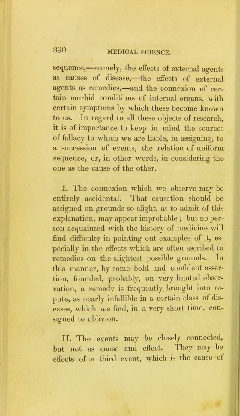 sequence,—namely, the effects of external agents as causes of disease,—the effects of external agents as remedies,—and the connexion of cer- tain morbid conditions of internal organs, with certain symptoms by which these become known to us. In regard to all these objects of research, it is of importance to keep in mind the sources of fallacy to which we are liable, in assigning, to a succession of events, the relation of uniform sequence, or, in other words, in considering the one as the cause of the other. I. The connexion which we observe may be entirely accidental. That causation should be assigned on grounds so slight, as to admit of this explanation, may appear improbable ; but no per- son acquainted with the history of medicine will find difficulty in pointing out examples of it, es- pecially in the effects which are often ascribed to remedies on the slightest possible grounds. In this manner, by some bold and confident asser- tion, founded, probably, on very limited obser- vation, a remedy is frequently brought into re- pute, as nearly infallible in a certain class of dis- eases, which we find, in a very short time, con- signed to oblivion. II. The events may be closely connected, but not as cause and effect. They may be effects of a third event, which is the cause of