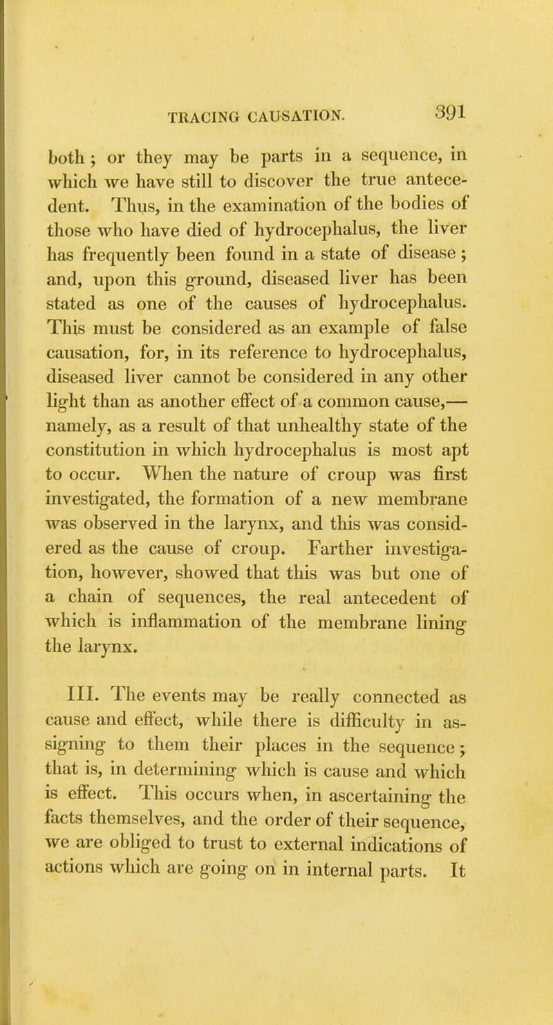 both ; or they may be parts in a sequence, in which we have still to discover the true antece- dent. Thus, in the examination of the bodies of those who have died of hydrocephalus, the liver has frequently been found in a state of disease ; and, upon this ground, diseased liver has been stated as one of the causes of hydrocephalus. This must be considered as an example of false causation, for, in its reference to hydrocephalus, diseased liver cannot be considered in any other light than as another effect of a common cause,— namely, as a result of that unhealthy state of the constitution in which hydrocephalus is most apt to occur. When the nature of croup was first investigated, the formation of a new membrane was observed in the larynx, and this was consid- ered as the cause of croup. Farther investiga- tion, however, showed that this was but one of a chain of sequences, the real antecedent of which is inflammation of the membrane lining the larynx. III. The events may be really connected as cause and effect, while there is difficulty in as- signing to them their places in the sequence; that is, in determining which is cause and which is effect. This occurs when, in ascertaining the facts themselves, and the order of their sequence, we are obliged to trust to external indications of actions which are going on in internal parts. It