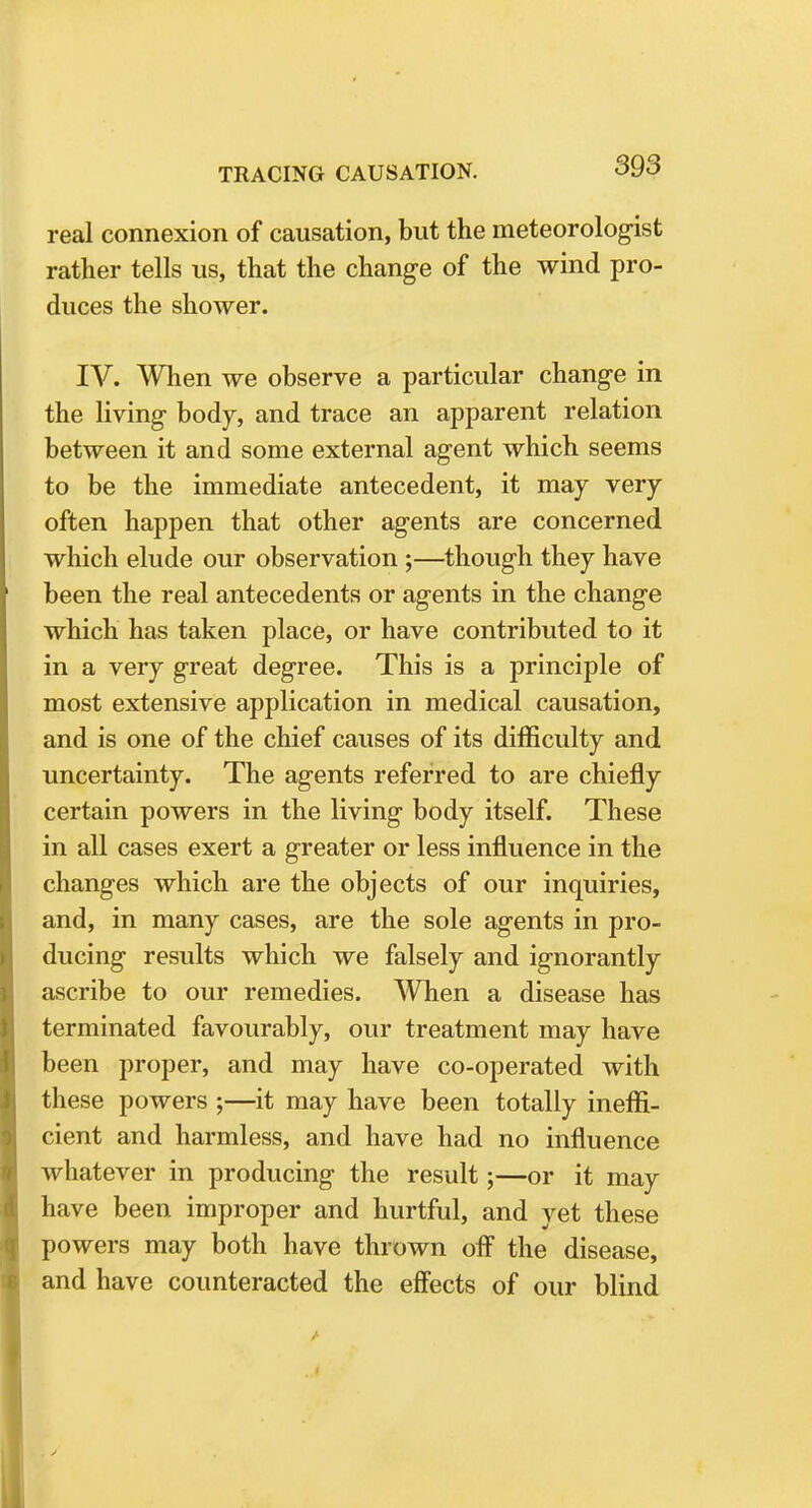 real connexion of causation, but the meteorologist rather tells us, that the change of the wind pro- duces the shower. IV. When we observe a particular change in the living body, and trace an apparent relation between it and some external agent which seems to be the immediate antecedent, it may very often happen that other agents are concerned which elude our observation ;—though they have been the real antecedents or agents in the change which has taken place, or have contributed to it in a very great degree. This is a principle of most extensive application in medical causation, and is one of the chief causes of its difficulty and uncertainty. The agents referred to are chiefly certain powers in the living body itself. These in all cases exert a greater or less influence in the changes which are the objects of our inquiries, and, in many cases, are the sole agents in pro- ducing results which we falsely and ignorantly ascribe to our remedies. When a disease has terminated favourably, our treatment may have been proper, and may have co-operated with these powers ;—it may have been totally ineffi- cient and harmless, and have had no influence whatever in producing the result;—or it may have been improper and hurtful, and yet these powers may both have thrown off the disease, and have counteracted the effects of our blind