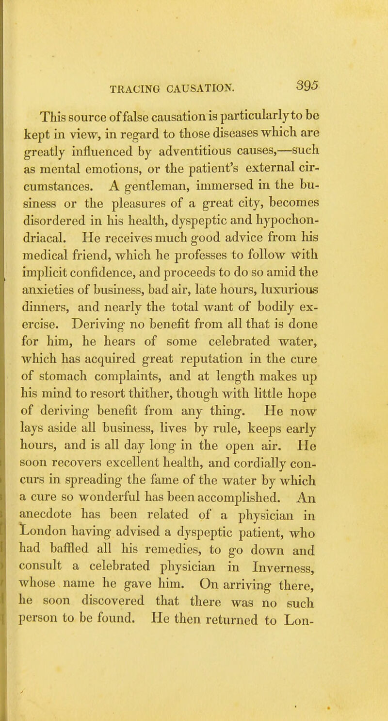 This source of false causation is particularly to be kept in view, in regard to those diseases which are greatly influenced by adventitious causes,—such as mental emotions, or the patient's external cir- cumstances. A gentleman, immersed in the bu- siness or the pleasures of a great city, becomes disordered in his health, dyspeptic and hypochon- driacal. He receives much good advice from his medical friend, which he professes to follow with implicit confidence, and proceeds to do so amid the anxieties of business, bad air, late hours, luxurious dinners, and nearly the total want of bodily ex- ercise. Deriving no benefit from all that is done for him, he hears of some celebrated water, which has acquired great reputation in the cure of stomach complaints, and at length makes up his mind to resort thither, though with little hope of deriving benefit from any thing. He now lays aside all business, lives by rule, keeps early hours, and is all day long in the open air. He soon recovers excellent health, and cordially con- curs in spreading the fame of the water by which a cure so wonderful has been accomplished. An anecdote has been related of a physician in London having advised a dyspeptic patient, who had baffled all his remedies, to go down and consult a celebrated physician in Inverness, whose name he gave him. On arriving there, he soon discovered that there was no such person to be found. He then returned to Lon-