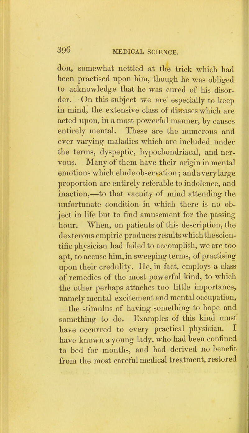 390 don, somewhat nettled at the trick which had been practised upon him, though he was obliged to acknowledge that he was cured of his disor- der. On this subject we are' especially to keep in mind, the extensive class of diseases which are acted upon, in a most powerful manner, by causes entirely mental. These are the numerous and ever varying maladies which are included under the terms, dyspeptic, hypochondriacal, and ner- vous. Many of them have their origin in mental emotions which elude observation; anda very large proportion are entirely referable to indolence, and inaction,—to that vacuity of mind attending the unfortunate condition in which there is no ob- ject in life but to find amusement for the passing hour. When, on patients of this description, the dexterous empiric produces results which the scien- tific physician had failed to accomplish, we are too apt, to accuse him, in sweeping terms, of practising upon their credulity. He, in fact, employs a class of remedies of the most powerful kind, to which the other perhaps attaches too little importance, namely mental excitement and mental occupation, —the stimulus of having something to hope and something to do. Examples of this kind must have occurred to every practical physician. I have known a young lady, who had been confined to bed for months, and had derived no benefit from the most careful medical treatment, restored