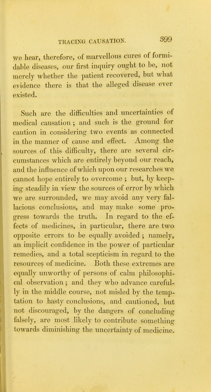 we hear, therefore, of marvellous cures of formi- dable diseases, our first inquiry ought to be, not merely whether the patient recovered, but what evidence there is that the alleged disease ever existed. Such are the difficulties and uncertainties of medical causation ; and such is the ground for caution in considering two events as connected in the manner of cause and effect. Among the sources of this difficulty, there are several cir- cumstances which are entirely beyond our reach, and the influence of which upon our researches we cannot hope entirely to overcome ; but, b.y keep- ing steadily in view the sources of error by which we are surrounded, we may avoid any very fal- lacious conclusions, and may make some pro- gress towards the truth. In regard to the ef- fects of medicines, in particular, there are two opposite errors to be equally avoided j namely, an implicit confidence in the power of particular remedies, and a total scepticism in regard to the resources of medicine. Both these extremes are equally unworthy of persons of calm philosophi- cal observation ; and they who advance careful- ly in the middle course, not misled by the temp- tation to hasty conclusions, and cautioned, but not discouraged, by the dangers of concluding falsely, are most likely to contribute something towards diminishing the uncertainty of medicine.