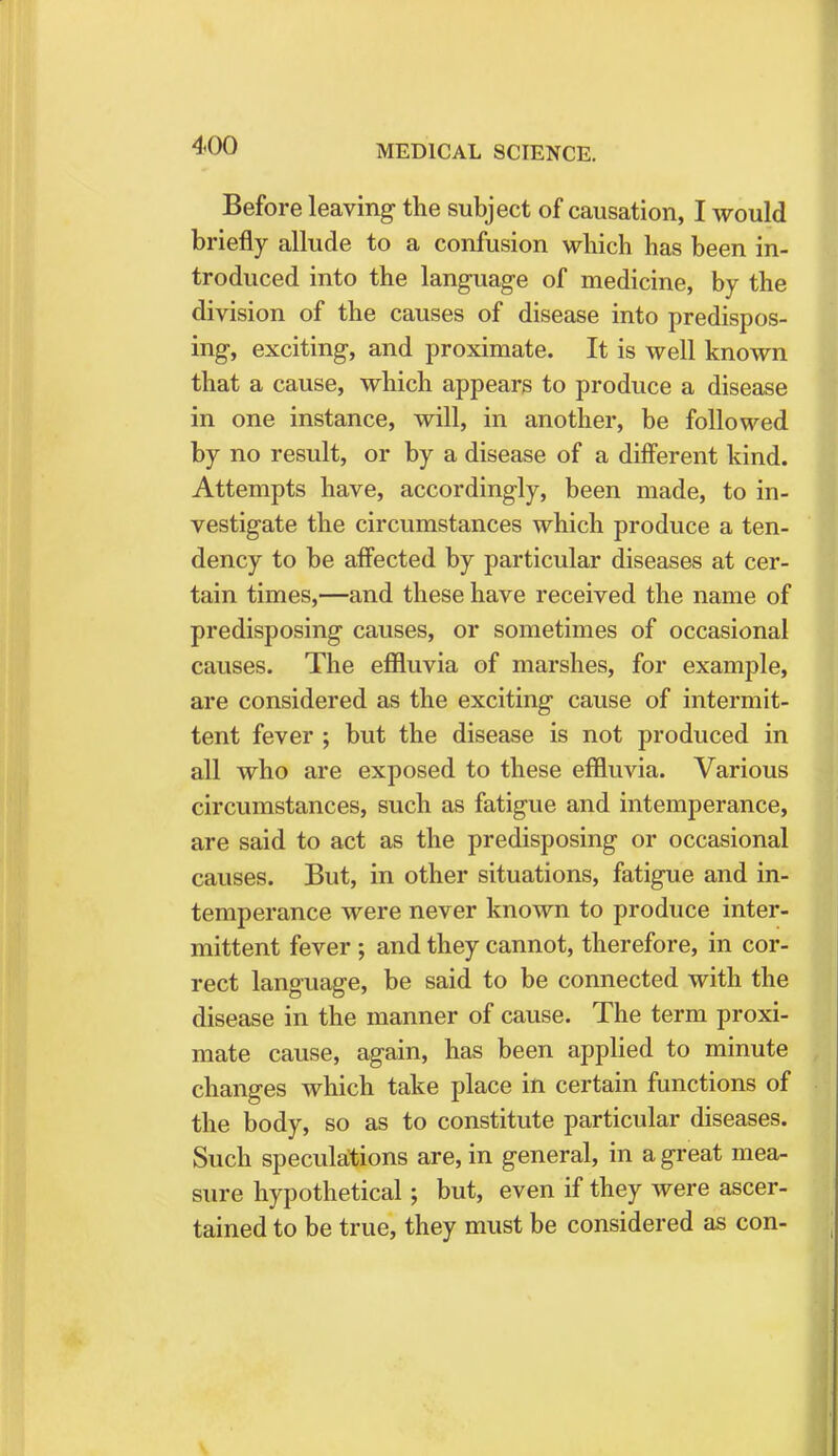 Before leaving the subject of causation, I would briefly allude to a confusion which has been in- troduced into the language of medicine, by the division of the causes of disease into predispos- ing, exciting, and proximate. It is well known that a cause, which appears to produce a disease in one instance, will, in another, be followed by no result, or by a disease of a different kind. Attempts have, accordingly, been made, to in- vestigate the circumstances which produce a ten- dency to be affected by particular diseases at cer- tain times,—and these have received the name of predisposing causes, or sometimes of occasional causes. The effluvia of marshes, for example, are considered as the exciting cause of intermit- tent fever ; but the disease is not produced in all who are exposed to these effluvia. Various circumstances, such as fatigue and intemperance, are said to act as the predisposing or occasional causes. But, in other situations, fatigue and in- temperance were never known to produce inter- mittent fever; and they cannot, therefore, in cor- rect language, be said to be connected with the disease in the manner of cause. The term proxi- mate cause, again, has been applied to minute changes which take place in certain functions of the body, so as to constitute particular diseases. Such speculations are, in general, in a great mea- sure hypothetical; but, even if they were ascer- tained to be true, they must be considered as con-