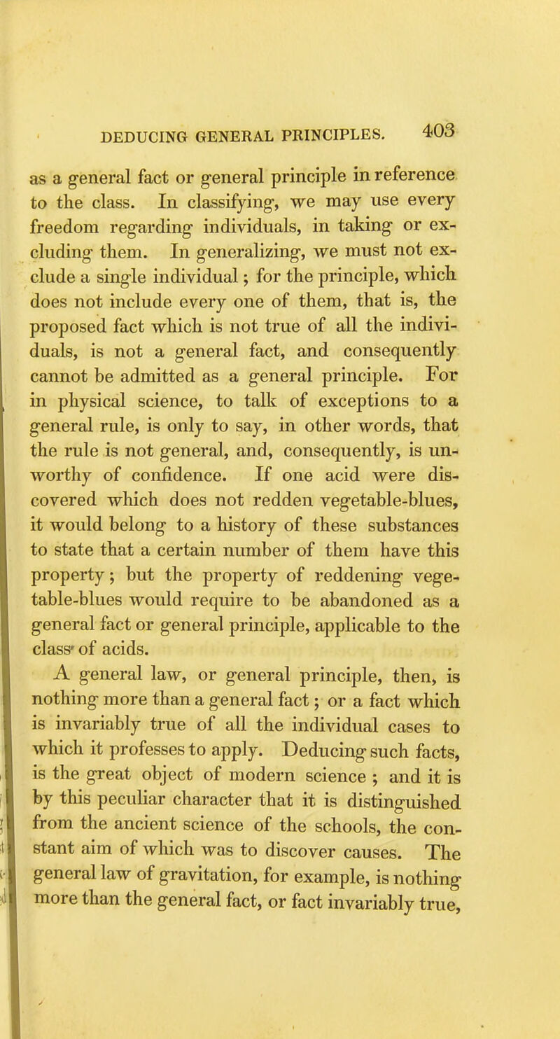 as a general fact or general principle in reference to the class. In classifying, we may use every freedom regarding individuals, in taking or ex- cluding them. In generalizing, we must not ex- clude a single individual; for the principle, which does not include every one of them, that is, the proposed fact which is not true of all the indivi- duals, is not a general fact, and consequently cannot be admitted as a general principle. For in physical science, to talk of exceptions to a general rule, is only to say, in other words, that the rule is not general, and, consequently, is un- worthy of confidence. If one acid were dis- covered which does not redden vegetable-blues, it would belong to a history of these substances to state that a certain number of them have this property; but the property of reddening vege- table-blues would require to be abandoned as a general fact or general principle, applicable to the class'of acids. A general law, or general principle, then, is nothing more than a general fact; or a fact which is invariably true of all the individual cases to which it professes to apply. Deducing such facts, is the great object of modern science ; and it is by this peculiar character that it is distinguished from the ancient science of the schools, the con- stant aim of which was to discover causes. The general law of gravitation, for example, is nothing more than the general fact, or fact invariably true,