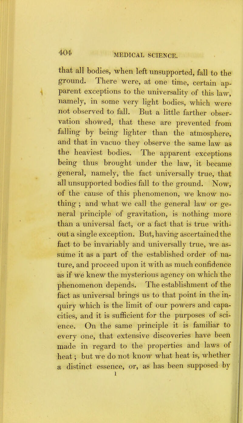 MEDICAL SCIENCE. that all bodies, when left unsupported, fall to the ground. There were, at one time, certain ap- parent exceptions to the universality of this law, namely, in some very light bodies, which were not observed to fall. But a little farther obser- vation showed, that these are prevented from falling by being lighter than the atmosphere, and that in vacuo they observe the same law as the heaviest bodies. The apparent exceptions being thus brought under the law, it became general, namely, the fact universally true, that all unsupported bodies fall to the ground. Now, of the cause of this phenomenon, we know no- thing ; and what we call the general law or ge- neral principle of gravitation, is nothing more than a universal fact, or a fact that is true with- out a single exception. But, having ascertained the fact to be invariably and universally true, we as- sume it as a part of the established order of na- ture, and proceed upon it with as much confidence as if we knew the mysterious agency on which the phenomenon depends. The establishment of the fact as universal brings us to that point in the in- quiry which is the limit of our powers and capa- cities, and it is sufficient for the purposes of sci- ence. On the same principle it is familiar to every one, that extensive discoveries have been made in regard to the properties and laws of heat; but we do not know what heat is, whether a distinct essence, or, as has been supposed by l