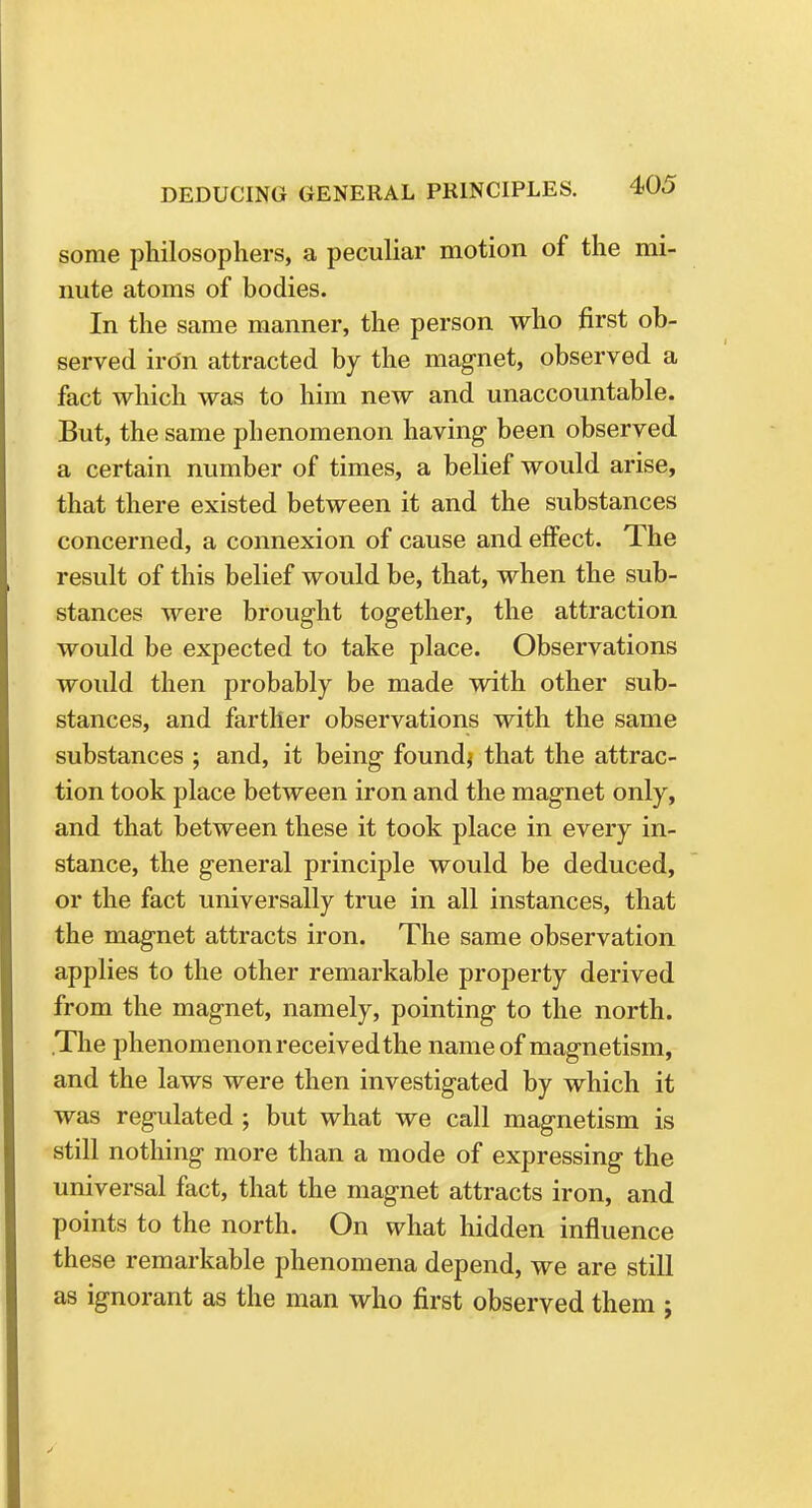 some philosophers, a peculiar motion of the mi- nute atoms of bodies. In the same manner, the person who first ob- served iron attracted by the magnet, observed a fact which was to him new and unaccountable. But, the same phenomenon having been observed a certain number of times, a belief would arise, that there existed between it and the substances concerned, a connexion of cause and effect. The result of this belief would be, that, when the sub- stances were brought together, the attraction would be expected to take place. Observations would then probably be made with other sub- stances, and farther observations with the same substances ; and, it being found* that the attrac- tion took place between iron and the magnet only, and that between these it took place in every in- stance, the general principle would be deduced, or the fact universally true in all instances, that the magnet attracts iron. The same observation applies to the other remarkable property derived from the magnet, namely, pointing to the north. .The phenomenonreceivedthe name of magnetism, and the laws were then investigated by which it was regulated ; but what we call magnetism is still nothing more than a mode of expressing the universal fact, that the magnet attracts iron, and points to the north. On what hidden influence these remarkable phenomena depend, we are still as ignorant as the man who first observed them ;