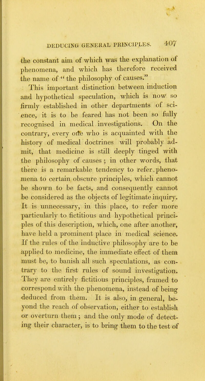 the constant aim of which was the explanation of phenomena, and which has therefore received the name of  the philosophy of causes. This important distinction between induction and hypothetical speculation, which is now so firmly established in other departments of sci- ence, it is to be feared has not been so fully recognised in medical investigations. On the contrary, every orte who is acquainted with the history of medical doctrines will probably ad- mit, that medicine is still deeply tinged with the philosophy of causes ; in other words, that there is a remarkable tendency to refer.pheno- mena to certain obscure principles, which cannot be shown to be facts, and consequently cannot be considered as the objects of legitimate inquiry. It is unnecessary, in this place, to refer more particularly to fictitious and hypothetical princi- ples of this description, which, one after another, have held a prominent place in medical science. If the rules of the inductive philosophy are to be applied to medicine, the immediate effect of them must be, to banish all such speculations, as con- trary to the first rules of sound investigation. They are entirely fictitious principles, framed to correspond with the phenomena, instead of being deduced from them. It is also, in general, be- yond the reach of observation, either to establish or overturn them; and the only mode of detect- ing their character, is to bring them to the test of