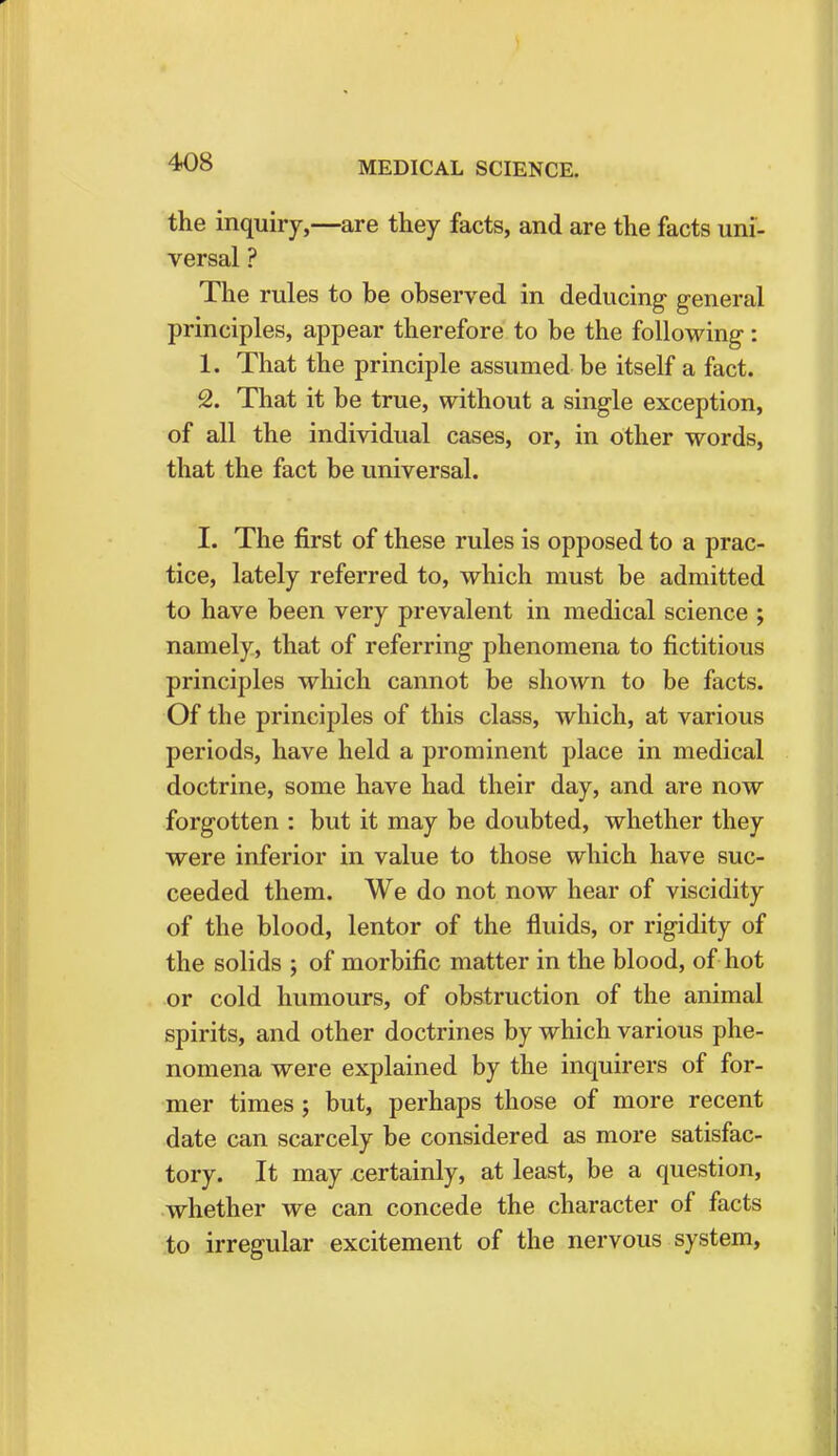 the inquiry,—are they facts, and are the facts uni- versal ? The rules to be observed in deducing general principles, appear therefore to be the following: 1. That the principle assumed be itself a fact. 2. That it be true, without a single exception, of all the individual cases, or, in other words, that the fact be universal. I. The first of these rules is opposed to a prac- tice, lately referred to, which must be admitted to have been very prevalent in medical science ; namely, that of referring phenomena to fictitious principles which cannot be shown to be facts. Of the principles of this class, which, at various periods, have held a prominent place in medical doctrine, some have had their day, and are now forgotten : but it may be doubted, whether they were inferior in value to those which have suc- ceeded them. We do not now hear of viscidity of the blood, lentor of the fluids, or rigidity of the solids ; of morbific matter in the blood, of hot or cold humours, of obstruction of the animal spirits, and other doctrines by which various phe- nomena were explained by the inquirers of for- mer times; but, perhaps those of more recent date can scarcely be considered as more satisfac- tory. It may certainly, at least, be a question, whether we can concede the character of facts to irregular excitement of the nervous system,