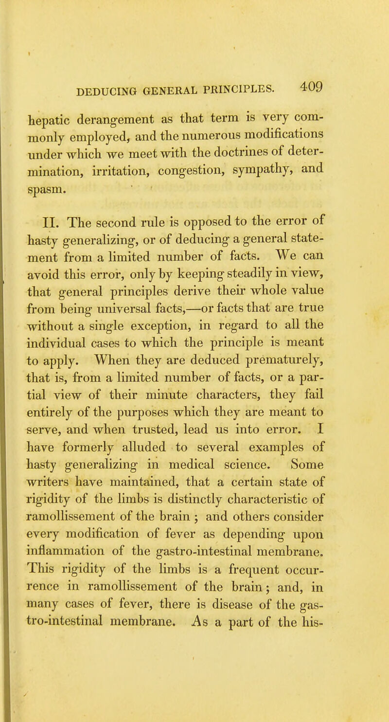 hepatic derangement as that term is very com- monly employed, and the numerous modifications under which we meet with the doctrines of deter- mination, irritation, congestion, sympathy, and spasm. II. The second rule is opposed to the error of hasty generalizing, or of deducing a general state- ment from a limited number of facts. We can avoid this error, only by keeping steadily in view, that general principles derive their whole value from being universal facts,—or facts that are true without a single exception, in regard to all the individual cases to which the principle is meant to apply. When they are deduced prematurely, that is, from a limited number of facts, or a par- tial view of their minute characters, they fail entirely of the purposes which they are meant to serve, and when trusted, lead us into error. I have formerly alluded to several examples of hasty generalizing in medical science. Some writers have maintained, that a certain state of rigidity of the limbs is distinctly characteristic of ramollissement of the brain j and others consider every modification of fever as depending upon inflammation of the gastro-intestinal membrane. This rigidity of the limbs is a frequent occur- rence in ramollissement of the brain; and, in many cases of fever, there is disease of the gas- tro-intestinal membrane. As a part of the his-