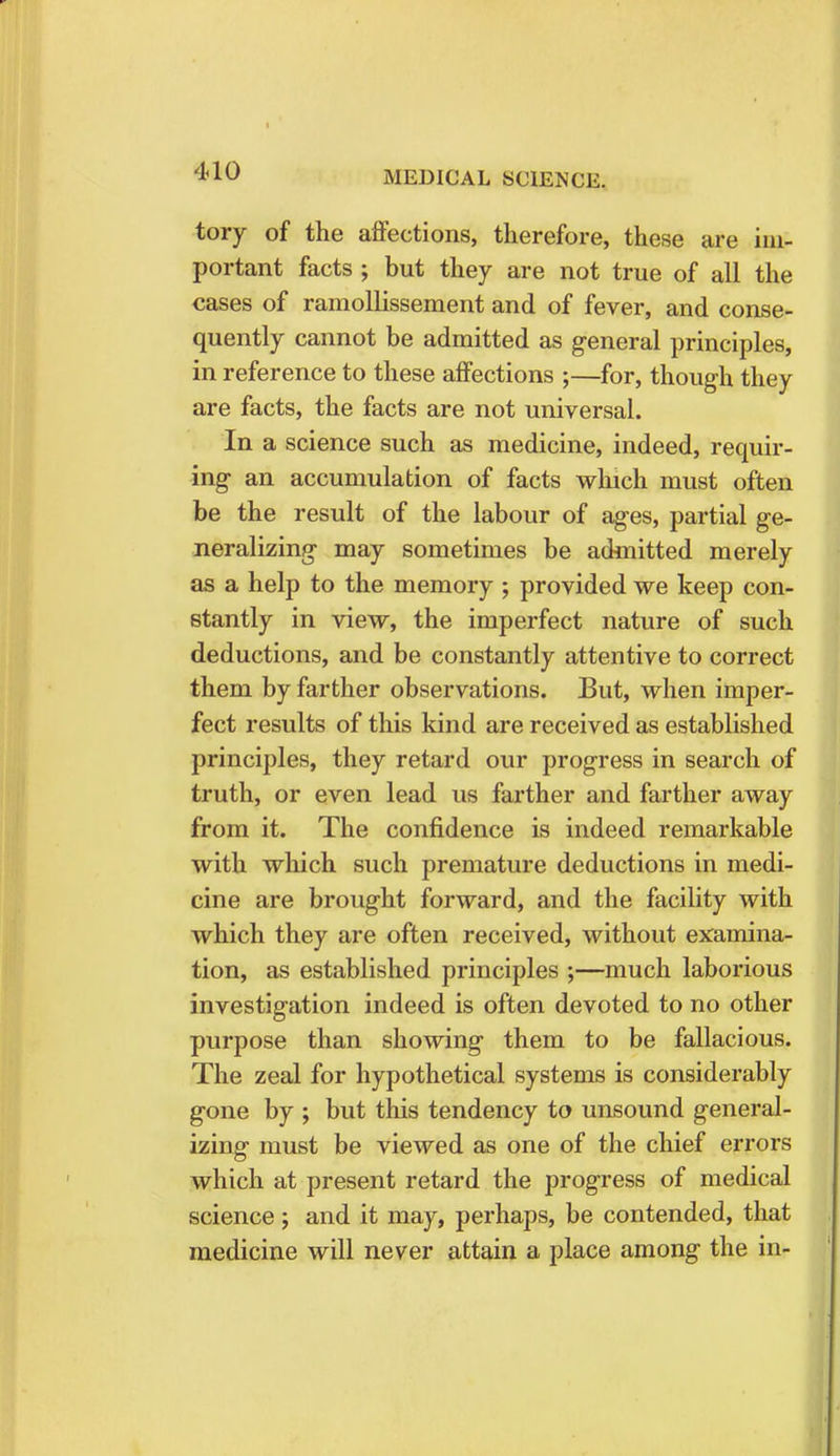 tory of the affections, therefore, these are im- portant facts ; but they are not true of all the cases of raraollissement and of fever, and conse- quently cannot be admitted as general principles, in reference to these affections ;—for, though they are facts, the facts are not universal. In a science such as medicine, indeed, requir- ing an accumulation of facts which must often be the result of the labour of ages, partial ge- neralizing may sometimes be admitted merely as a help to the memory ; provided we keep con- stantly in view, the imperfect nature of such deductions, and be constantly attentive to correct them by farther observations. But, when imper- fect results of this kind are received as established principles, they retard our progress in search of truth, or even lead us farther and farther away from it. The confidence is indeed remarkable with which such premature deductions in medi- cine are brought forward, and the facility with which they are often received, without examina- tion, as established principles ;—much laborious investigation indeed is often devoted to no other purpose than showing them to be fallacious. The zeal for hypothetical systems is considerably gone by ; but this tendency to unsound general- izing must be viewed as one of the chief errors which at present retard the progress of medical science; and it may, perhaps, be contended, that medicine will never attain a place among the in-