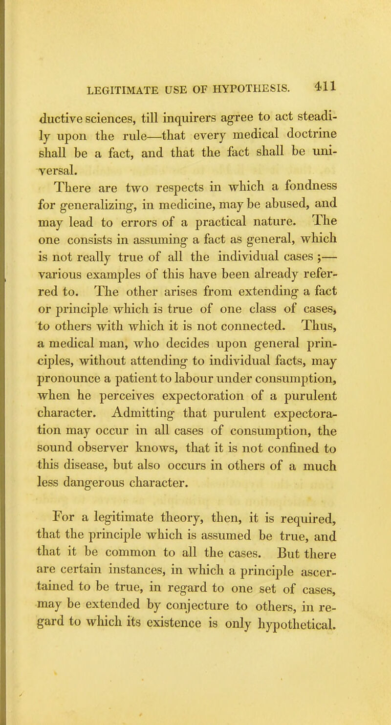ductive sciences, till inquirers agree to act steadi- ly upon the rule—that every medical doctrine shall be a fact, and that the fact shall be uni- versal. There are two respects in which a fondness for generalizing, in medicine, may be abused, and may lead to errors of a practical nature. The one consists in assuming a fact as general, which is not really true of all the individual cases ;— various examples of this have been already refer- red to. The other arises from extending a fact or principle which is true of one class of cases, to others with which it is not connected. Thus, a medical man, who decides upon general prin- ciples, without attending to individual facts, may pronounce a patient to labour under consumption, when he perceives expectoration of a purulent character. Admitting that purulent expectora- tion may occur in all cases of consumption, the sound observer knows, that it is not confined to this disease, but also occurs in others of a much less dangerous character. For a legitimate theory, then, it is required, that the principle which is assumed be true, and that it be common to all the cases. But there are certain instances, in which a principle ascer- tained to be true, in regard to one set of cases, may be extended by conjecture to others, in re- gard to which its existence is only hypothetical.