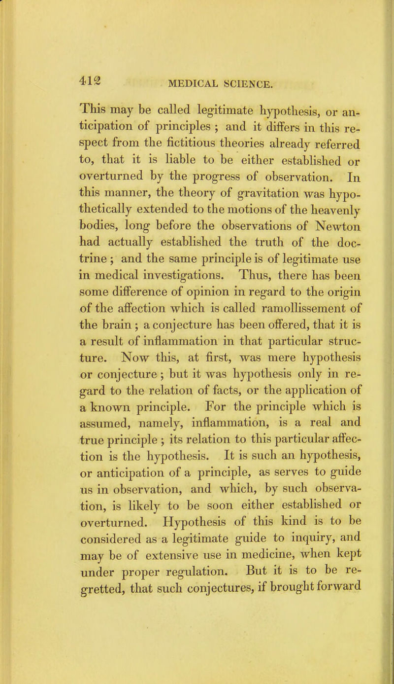 This may be called legitimate hypothesis, or an- ticipation of principles ; and it differs in this re- spect from the fictitious theories already referred to, that it is liable to be either established or overturned by the progress of observation. In this manner, the theory of gravitation was hypo- thetically extended to the motions of the heavenly bodies, long before the observations of Newton had actually established the truth of the doc- trine ; and the same principle is of legitimate use in medical investigations. Thus, there has been some difference of opinion in regard to the origin of the affection which is called ramollissement of the brain ; a conjecture has been offered, that it is a result of inflammation in that particular struc- ture. Now this, at first, was mere hypothesis or conjecture; but it was hypothesis only in re- gard to the relation of facts, or the application of a known principle. For the principle which is assumed, namely, inflammation, is a real and true principle ; its relation to this particular affec- tion is the hypothesis. It is such an hypothesis, or anticipation of a principle, as serves to guide us in observation, and which, by such observa- tion, is likely to be soon either established or overturned. Hypothesis of this kind is to be considered as a legitimate guide to inquiry, and may be of extensive use in medicine, when kept under proper regulation. But it is to be re- gretted, that such conjectures, if brought forward