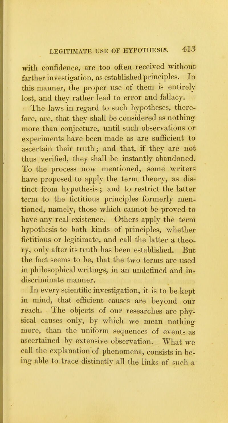 with confidence, are too often received without farther investigation, as established principles. In this manner, the proper use of them is entirely lost, and they rather lead to error and fallacy. The laws in regard to such hypotheses, there- fore, are, that they shall be considered as nothing more than conjecture, until such observations or experiments have been made as are sufficient to ascertain their truth; and that, if they are not thus verified, they shall be instantly abandoned. To the process now mentioned, some writers have proposed to apply the term theory, as dis- tinct from hypothesis ; and to restrict the latter term to the fictitious principles formerly men- tioned, namely, those which cannot be proved to have any real existence. Others apply the term hypothesis to both kinds of principles, whether fictitious or legitimate, and call the latter a theo- ry, only after its truth has been established. But the fact seems to be, that the two terms are used in philosophical writings, in an undefined and in- discriminate manner. In every scientific investigation, it is to be kept in mind, that efficient causes are beyond our reach. The objects of our researches are phy- sical causes only, by which we mean nothing more, than the uniform sequences of events as ascertained by extensive observation. What we call the explanation of phenomena, consists in be- ing able to trace distinctly all the links of such a