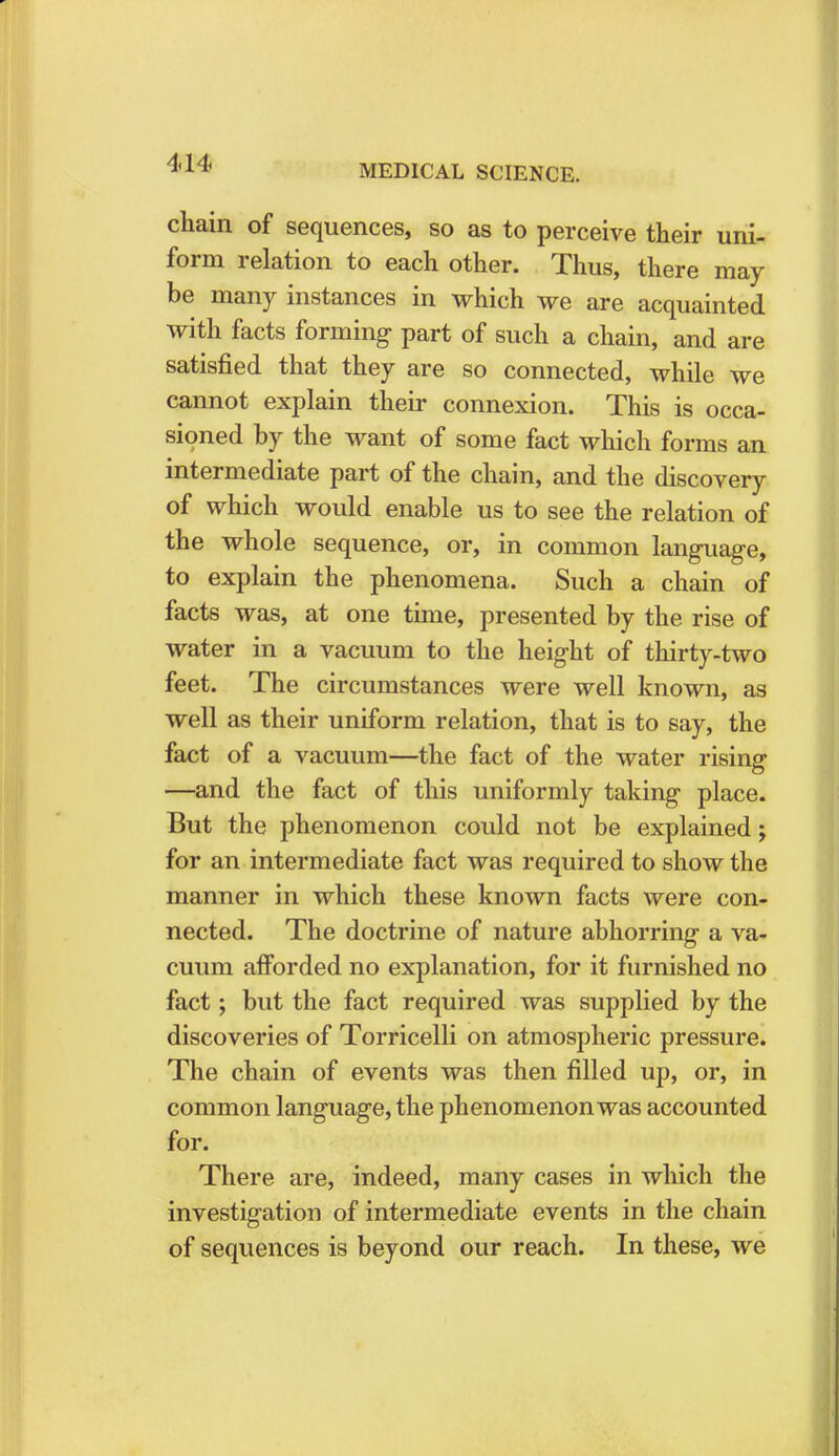 MEDICAL SCIENCE. chain of sequences, so as to perceive their uni- form relation to each other. Thus, there may be many instances in which we are acquainted with facts forming part of such a chain, and are satisfied that they are so connected, while we cannot explain their connexion. This is occa- sioned by the want of some fact which forms an intermediate part of the chain, and the discovery of which would enable us to see the relation of the whole sequence, or, in common language, to explain the phenomena. Such a chain of facts was, at one time, presented by the rise of water in a vacuum to the height of thirty-two feet. The circumstances were well known, as well as their uniform relation, that is to say, the fact of a vacuum—the fact of the water rising —and the fact of this uniformly taking place. But the phenomenon could not be explained; for an intermediate fact was required to show the manner in which these known facts were con- nected. The doctrine of nature abhorring a va- cuum afforded no explanation, for it furnished no fact; but the fact required was supplied by the discoveries of Torricelli on atmospheric pressure. The chain of events was then filled up, or, in common language, the phenomenon was accounted for. There are, indeed, many cases in which the investigation of intermediate events in the chain of sequences is beyond our reach. In these, we