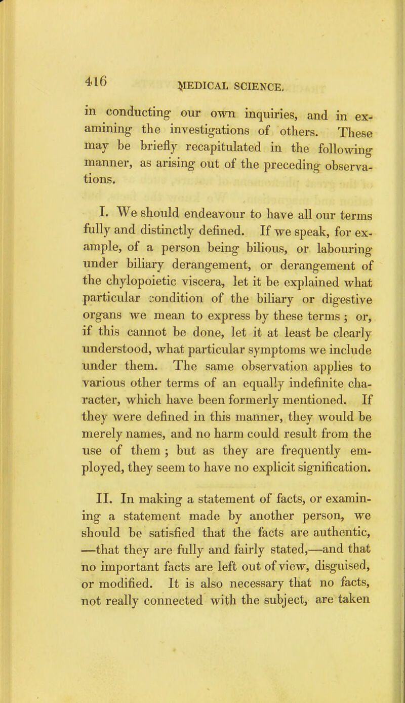 MEDICAL SCIENCE. in conducting our own inquiries, and in ex- amining- the investigations of others. These may be briefly recapitulated in the following manner, as arising out of the preceding observa- tions. I. We should endeavour to have all our terms fully and distinctly denned. If we speak, for ex- ample, of a person being bilious, or labouring under biliary derangement, or derangement of the chylopoietic viscera, let it be explained what particular condition of the biliary or digestive organs we mean to express by these terms ; or, if this cannot be done, let it at least be clearly understood, what particular symptoms we include under them. The same observation applies to various other terms of an equally indefinite cha- racter, which have been formerly mentioned. If they were defined in this manner, they would be merely names, and no harm could result from the use of them ; but as they are frequently em- ployed, they seem to have no explicit signification. II. In making a statement of facts, or examin- ing a statement made by another person, we should be satisfied that the facts are authentic, —that they are fully and fairly stated,—and that no important facts are left out of view, disguised, or modified. It is also necessary that no facts, not really connected with the subject, are taken