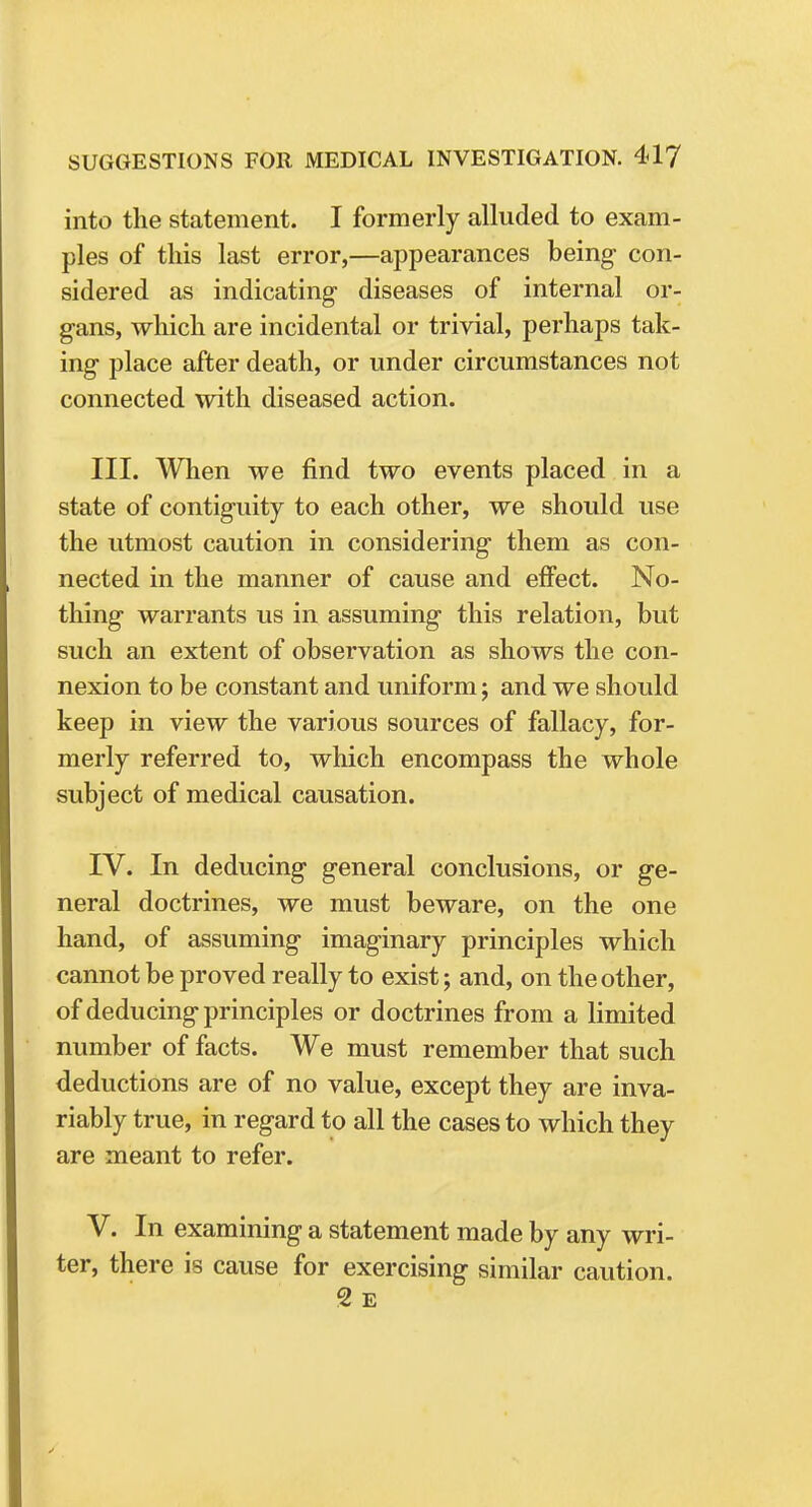 into the statement. I formerly alluded to exam- ples of this last error,—appearances being con- sidered as indicating diseases of internal or- gans, which are incidental or trivial, perhaps tak- ing place after death, or under circumstances not connected with diseased action. III. When we find two events placed in a state of contiguity to each other, we should use the utmost caution in considering them as con- nected in the manner of cause and effect. No- thing warrants us in assuming this relation, but such an extent of observation as shows the con- nexion to be constant and uniform; and we should keep in view the various sources of fallacy, for- merly referred to, which encompass the whole subject of medical causation. IV. In deducing general conclusions, or ge- neral doctrines, we must beware, on the one hand, of assuming imaginary principles which cannot be proved really to exist; and, on the other, of deducing principles or doctrines from a limited number of facts. We must remember that such deductions are of no value, except they are inva- riably true, in regard to all the cases to which they are meant to refer. V. In examining a statement made by any wri- ter, there is cause for exercising similar caution. 2 E