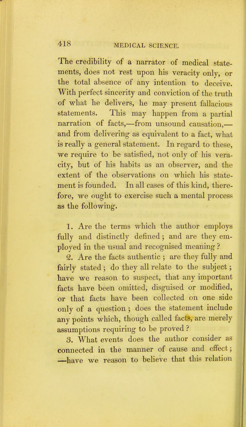 The credibility of a narrator of medical state- ments, does not rest upon his veracity only, or the total absence of any intention to deceive. With perfect sincerity and conviction of the truth of what he delivers, he may present fallacious statements. This may happen from a partial narration of facts,—from unsound causation,— and from delivering as equivalent to a fact, what is really a general statement. In regard to these, we require to be satisfied, not only of his vera- city, but of his habits as an observer, and the extent of the observations on which his state- ment is founded. In all cases of this kind, there- fore, we ought to exercise such a mental process as the following. 1. Are the terms which the author employs fully and distinctly defined; and are they em- ployed in the usual and recognised meaning ? 2. Are the facts authentic ; are they fully and fairly stated ; do they all relate to the subject j have we reason to suspect, that any important facts have been omitted, disguised or modified, or that facts have been collected on one side only of a question ; does the statement include any points which, though called facts, are merely assumptions requiring to be proved ? 3. What events does the author consider as connected in the manner of cause and effect; —have we reason to believe that this relation