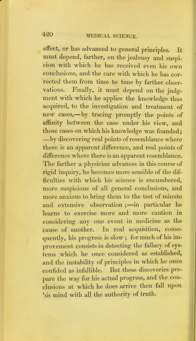 effect, or lias advanced to general principles. It must depend, farther, on the jealousy and suspi- cion with which he has received even his own conclusions, and the care with which he has cor- rected them from time to time by farther obser- vations. Finally, it must depend on the judg- ment with which he applies the knowledge thus acquired, to the investigation and treatment of new cases,—by tracing promptly the points of affinity between the case under his view, and those cases on which his knowledge was founded; —by discovering real points of resemblance where there is an apparent difference, and real points of difference where there is an apparent resemblance. The farther a physician advances in this course of rigid inquiry, he becomes more sensible of the dif- ficulties with which his science is encumbered, more suspicious of all general conclusions, and more anxious to bring them to the test of minute and extensive observation ;—in particular he learns to exercise more and more caution in considering any one event in medicine as the cause of another. In real acquisition, conse- quently, his progress is slow ; for much of his im- provement consists in detecting the fallacy of sys- tems which he once considered as established, and the instability of principles in which he once confided as infallible. But these discoveries pre- pare the way for his actual progress, and the con- clusions at which he does arrive then fall upon his mind with all the authority of truth.