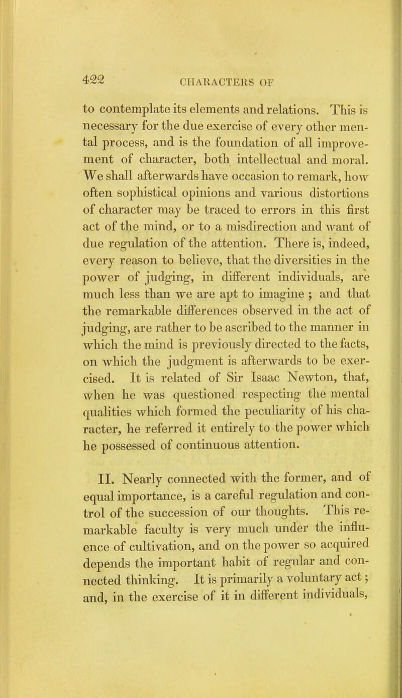 to contemplate its elements and relations. This is necessary for the due exercise of every other men- tal process, and is the foundation of all improve- ment of character, both intellectual and moral. We shall afterwards have occasion to remark, how often sophistical opinions and various distortions of character may be traced to errors in this first act of the mind, or to a misdirection and want of due regulation of the attention. There is, indeed, every reason to believe, that the diversities in the power of judging, in different individuals, are much less than we are apt to imagine j and that the remarkable differences observed in the act of judging, are rather to be ascribed to the manner in which the mind is previously directed to the facts, on which the judgment is afterwards to be exer- cised. It is related of Sir Isaac Newton, that, when he was questioned respecting the mental qualities which formed the peculiarity of his cha- racter, he referred it entirely to the power which he possessed of continuous attention. II. Nearly connected with the former, and of equal importance, is a careful regulation and con- trol of the succession of our thoughts. This re- markable faculty is very much under the influ- ence of cultivation, and on the power so acquired depends the important habit of regular and con- nected thinking. It is primarily a voluntary act; and, in the exercise of it in different individuals,