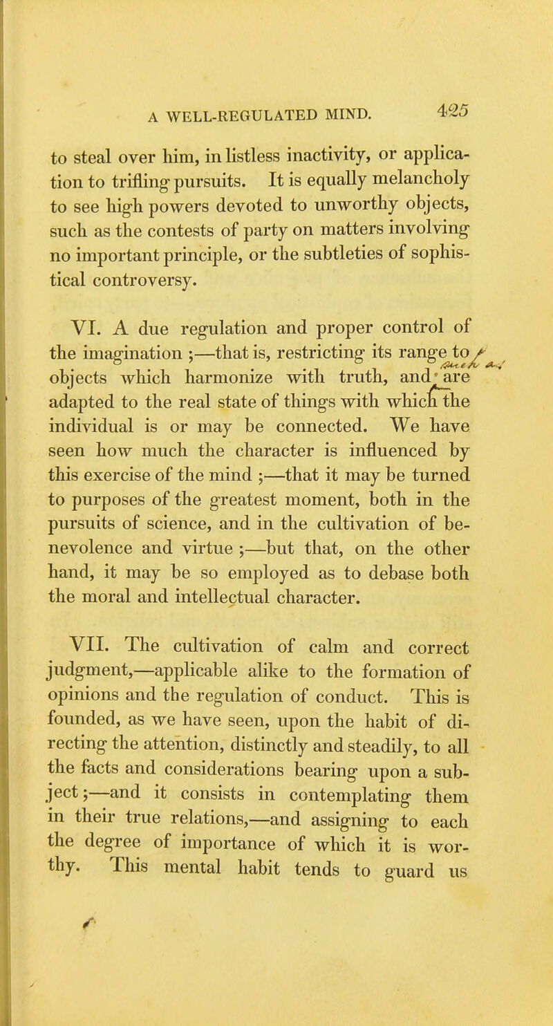 to steal over him, in listless inactivity, or applica- tion to trifling pursuits. It is equally melancholy to see high powers devoted to unworthy objects, such as the contests of party on matters involving no important principle, or the subtleties of sophis- tical controversy. VI. A due regulation and proper control of the imagination ;—that is, restricting its rangeto^ objects which harmonize with truth, and* are adapted to the real state of things with whiclithe individual is or may be connected. We have seen how much the character is influenced by this exercise of the mind ;—that it may be turned to purposes of the greatest moment, both in the pursuits of science, and in the cultivation of be- nevolence and virtue ;—but that, on the other hand, it may be so employed as to debase both the moral and intellectual character. VII. The cultivation of calm and correct judgment,—applicable alike to the formation of opinions and the regulation of conduct. This is founded, as we have seen, upon the habit of di- recting the attention, distinctly and steadily, to all the facts and considerations bearing upon a sub- ject;—and it consists in contemplating them in their true relations,—and assigning to each the degree of importance of which it is wor- thy. This mental habit tends to guard us
