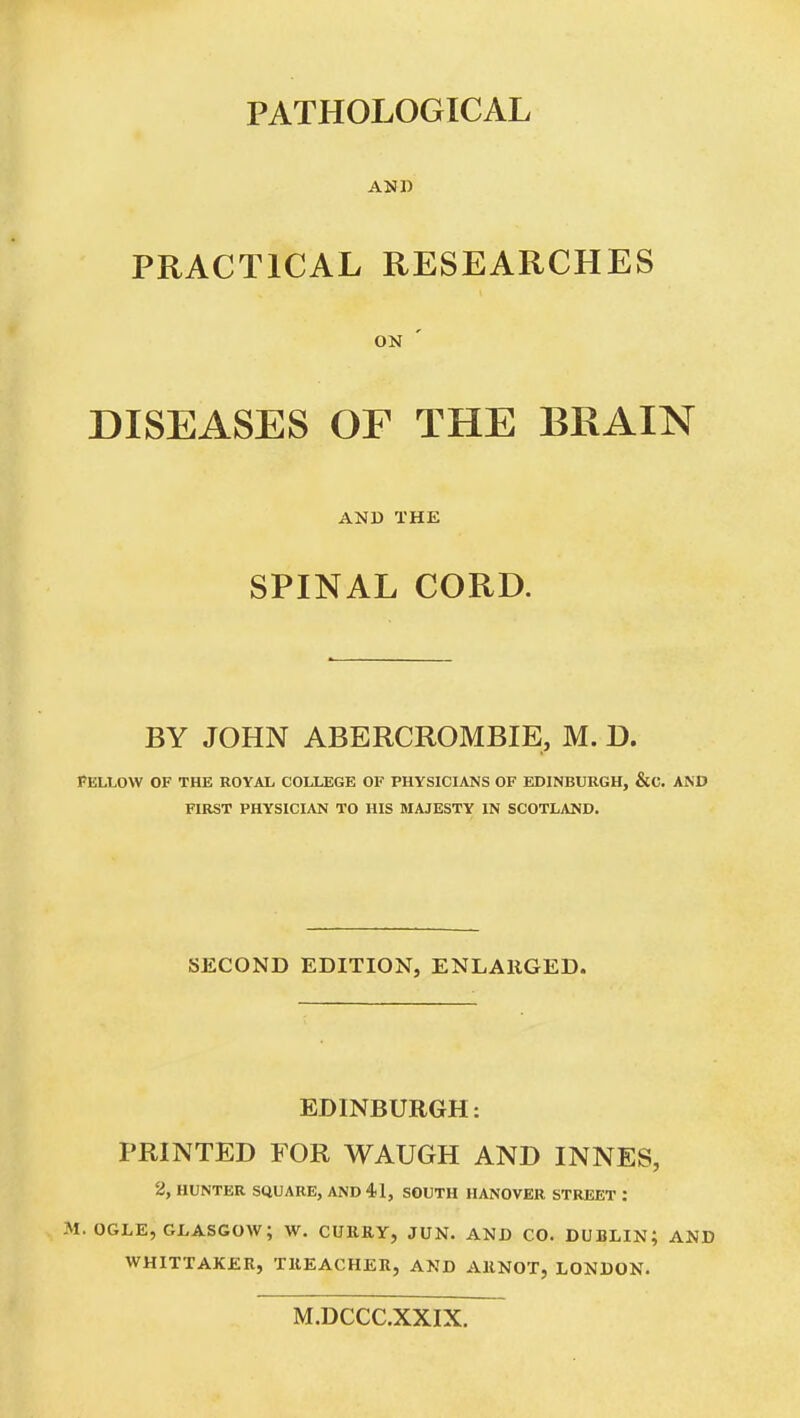 PATHOLOGICAL AND PRACTICAL RESEARCHES ON DISEASES OF THE BRAIN AND THE SPINAL CORD. BY JOHN ABERCROMBIE, M. D. FELLOW OF THE ROYAL COLLEGE OF PHYSICIANS OF EDINBURGH, &C. AiND FIRST PHYSICIAN TO HIS MAJESTY IN SCOTLAND. SECOND EDITION, ENLARGED. EDINBURGH: PRINTED FOR WAUGH AND INNES, 2, HUNTER SQUARE, AND 41, SOUTH HANOVER STREET : M. OGLE, GLASGOW; W. CURRY, JUN. AND CO. DUBLIN; AND WHITTAKER, TREACHER, AND ARNOT, LONDON. M.DCCC.XXIX.