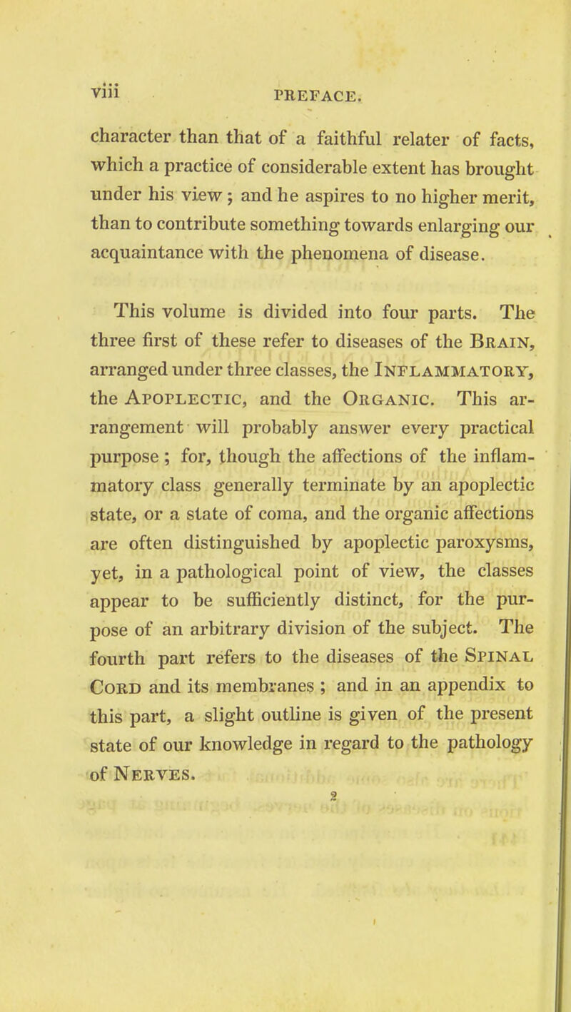 character than that of a faithful relator of facts, which a practice of considerable extent has brought under his view ; and he aspires to no higher merit, than to contribute something towards enlarging our acquaintance with the phenomena of disease. This volume is divided into four parts. The three first of these refer to diseases of the Brain, arranged under three classes, the Inflammatory, the Apoflectic, and the Organic. This ar- rangement will probably answer every practical purpose ; for, though the affections of the inflam- matory class generally terminate by an apoplectic state, or a state of coma, and the organic affections are often distinguished by apoplectic paroxysms, yet, in a pathological point of view, the classes appear to be sufficiently distinct, for the pur- pose of an arbitrary division of the subject. The fourth part refers to the diseases of the Spinal Cord and its membranes ; and in an appendix to this part, a slight outline is given of the present state of our knowledge in regard to the pathology of Nerves.