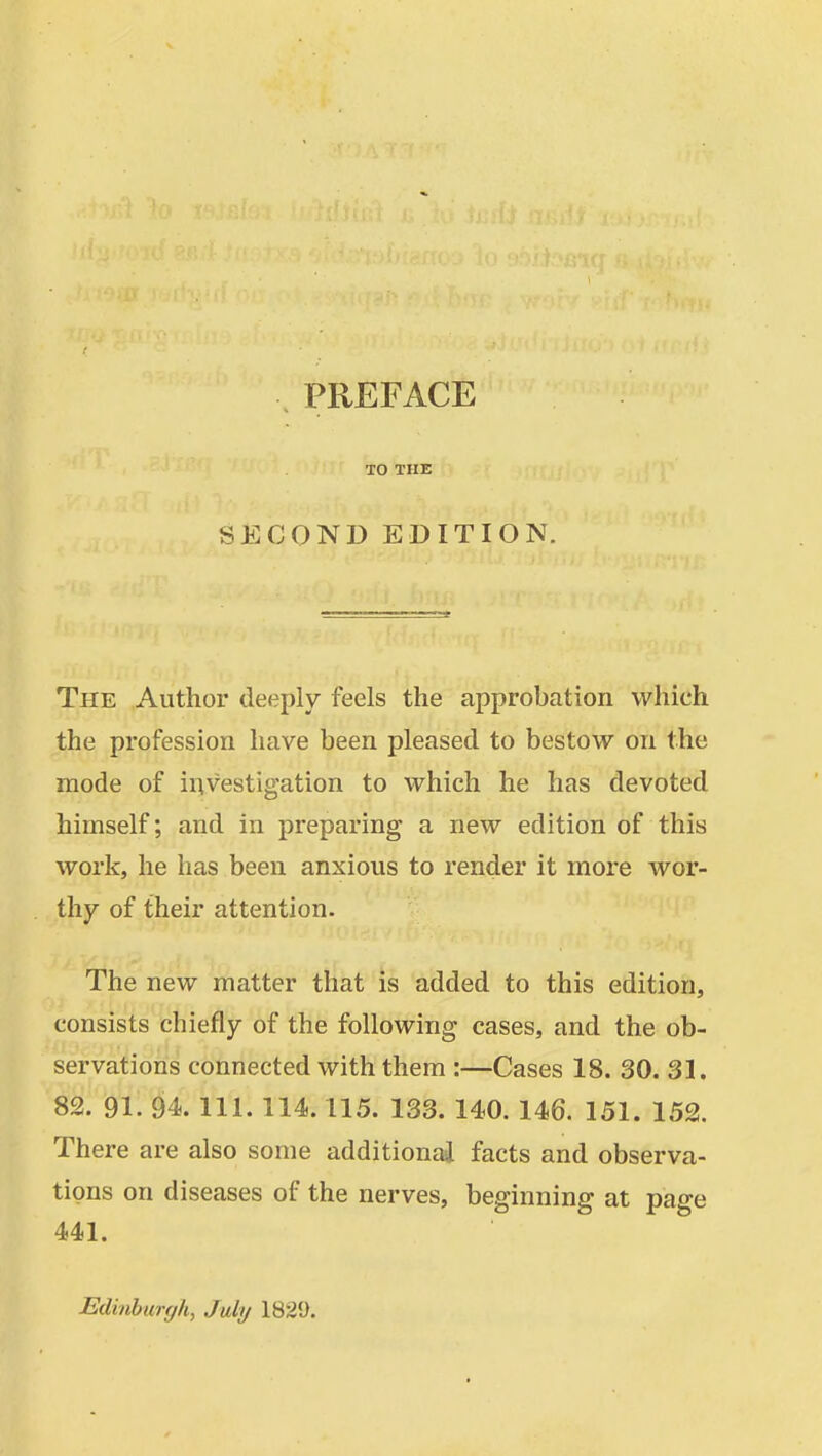 TO THE SECOND EDITION. The Author deeply feels the approbation which the profession have been pleased to bestow on the mode of investigation to which he has devoted himself; and in preparing a new edition of this work, he has been anxious to render it more wor- thy of their attention. The new matter that is added to this edition, consists chiefly of the following cases, and the ob- servations connected with them :—Cases 18. 30. 31. 82. 91. 94. 111. 114.115. 133. 140. 146. 151. 152. There are also some additional facts and observa- tions on diseases of the nerves, beginning at page 441. Edinburylt, July 1825).