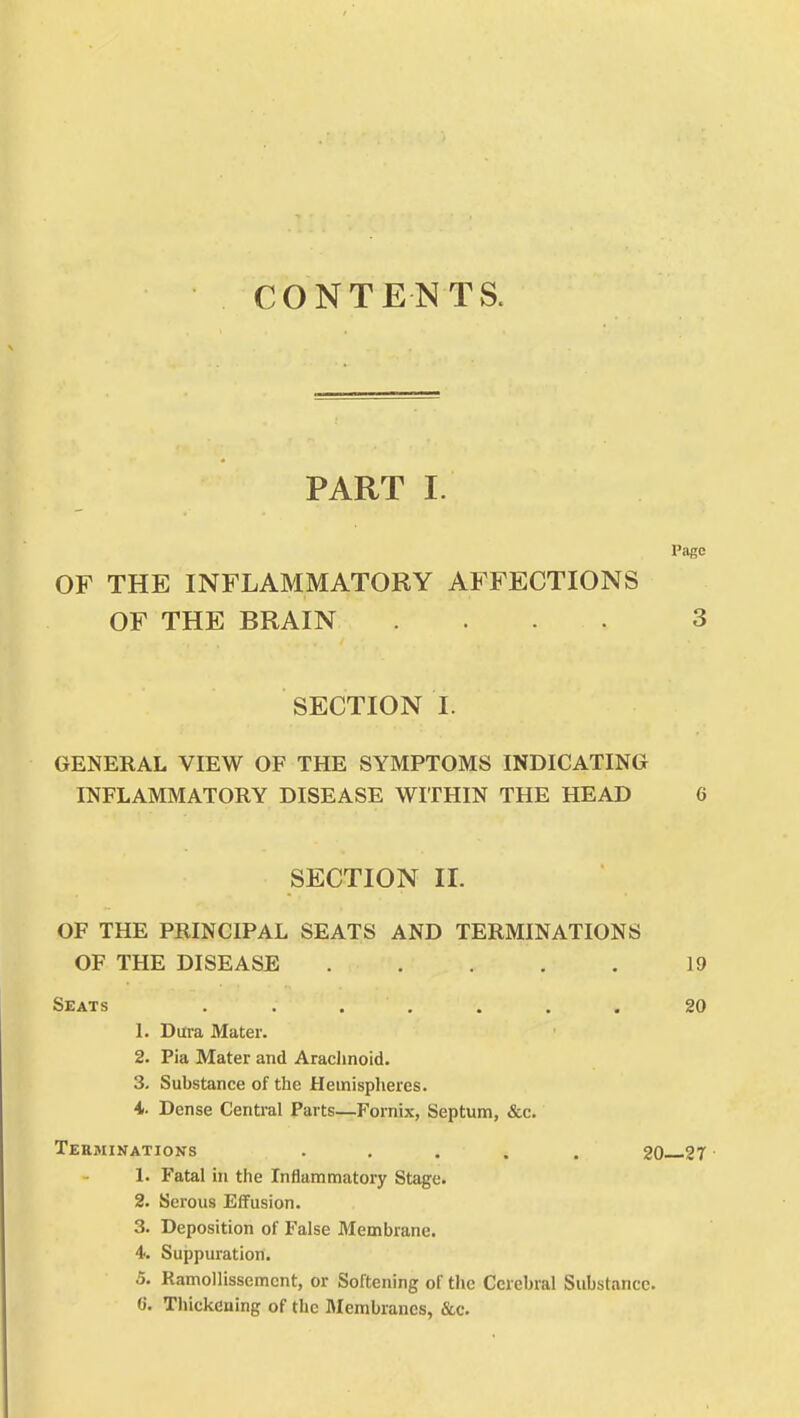 CONTENTS. PART I. Page OF THE INFLAMMATORY AFFECTIONS OF THE BRAIN .... 3 SECTION I. GENERAL VIEW OF THE SYMPTOMS INDICATING INFLAMMATORY DISEASE WITHIN THE HEAD G SECTION II. OF THE PRINCIPAL SEATS AND TERMINATIONS OF THE DISEASE 19 Seats . . . . . . 20 1. Dura Mater. 2. Pia Mater and Arachnoid. 3. Substance of the Hemispheres. 4. Dense Central Parts—Fornix, Septum, &c. Terminations ..... 20 27 1. Fatal in the Inflammatory Stage. 2. Serous Effusion. 3. Deposition of False Membrane. 4. Suppuration. 5. Ramollisscmcnt, or Softening of the Cerebral Substance. 6. Thickeuing of the Membranes, &c.