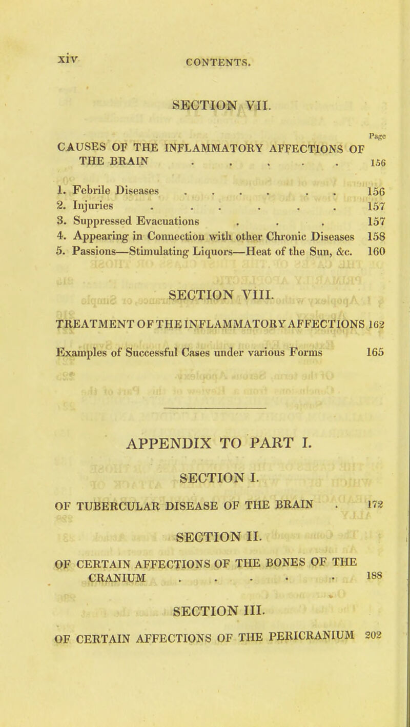 CONTENTS. SECTION VII. Page CAUSES OF THE INFLAMMATORY AFFECTIONS OF THE BRAIN 156 1. Febrile Diseases .... . . 156 2. Injuries . . . . . 157 3. Suppressed Evacuations . . . 157 4. Appearing in Connection with other Chronic Diseases 158 5. Passions—Stimulating Liquors—Heat of the Sun, &c. 160 SECTION VIII. TREATMENT OF THE INFLAMMATORY AFFECTIONS 162 Examples of Successful Cases under various Forms 165 APPENDIX TO PART I. SECTION I. OF TUBERCULAR DISEASE OF THE BRAIN . 172 SECTION II. OF CERTAIN AFFECTIONS OF THE BONES OF THE CRANIUM .... .188 SECTION III. OF CERTAIN AFFECTIONS OF THE PERICRANIUM 202