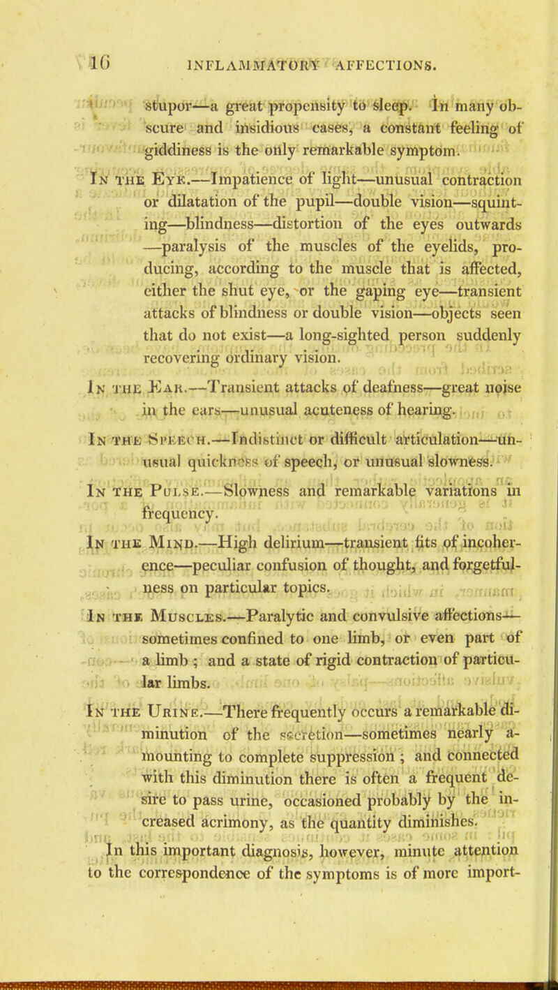 stupor—a great propensity to sleep. In many ob- scure and insidious cases, a constant feeling of giddiness is the only remarkable symptom. In the Eye.—Impatience of light—unusual contraction or dilatation of the pupil—double vision—squint- ing—blindness—distortion of the eyes outwards —paralysis of the muscles of the eyelids, pro- ducing, according to the muscle that is affected, either the shut eye, or the gaping eye—transient attacks of blindness or double vision—objects seen that do not exist—a long-sighted person suddenly recovering ordinary vision. In the Eah.—Transient attacks of deafness—great noise in the ears—unusual acuteness of hearing. In the Speech.—Indistinct or difficult articulation—un- usual quickness of speech, or unusualslowness. In the Pulse.—Slowness and remarkable variations in frequency. n| ie.>:»o oaij. yiun a«d .oao&tBtuig mtttyv& oal lo aati In the Minh.—High delirium—transient fits of incoher- ence—peculiar confusion of thought, and forgetful- ness on particular topics. In the Muscles.—Paralytic and convulsive affections— sometimes confined to one limb, or even part of a limb ; and a state of rigid contraction of particu- lar limbs. In the Urine.—There frequently occurs a remarkable di- minution of the .-.ction—sometimes nearly a- mounting to complete suppression ; and connected with this diminution there is often a frequent de- sire to pass urine, occasioned probably by the in- creased acrimony, as the quantity diminishes. itne. fi/ti >o ') ■,< •( , iv.it,ciijuivj ii aosw) omoa m : Itq In this important diagnosis, however, minute attention to the correspondence of the symptoms is of more import-