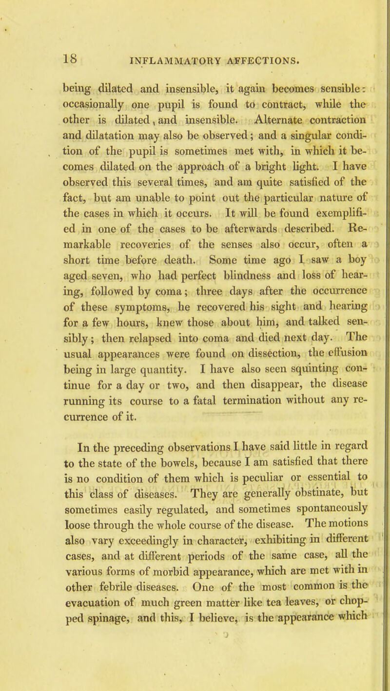 being dilated and insensible, it again becomes sensible: occasionally one pupil is found to contract, while the other is dilated, and insensible. Alternate contraction and dilatation may also be observed; and a singular condi- tion of the pupil is sometimes met with, in which it be- comes dilated on the approach of a bright light. I have observed this several times, and am quite satisfied of the fact, but am unable to point out the particular nature of the cases in which it occurs. It will be found exemplifi- ed in one of the cases to be afterwards described. Re- markable recoveries of the senses also occur, often a short time before death. Some time ago I saw a boy aged seven, who had perfect blindness and loss of hear- ing, followed by coma; three days after the occurrence of these symptoms, he recovered his sight and hearing for a few hours, knew those about him, and talked sen- sibly ; then relapsed into coma and died next day. The usual appearances were found on dissection, the effusion being in large quantity. I have also seen squinting con- tinue for a day or two, and then disappear, the disease running its course to a fatal termination without any re- currence of it. In the preceding observations I have said little in regard to the state of the bowels, because I am satisfied that there is no condition of them which is peculiar or essential to this class of diseases. They are generally obstinate, but sometimes easily regulated, and sometimes spontaneously loose through the whole course of the disease. The motions also vary exceedingly in character, exhibiting in different cases, and at different periods of the same case, all the various forms of morbid appearance, which are met with in other febrile diseases. One of the most common is the evacuation of much green matter like tea leaves, or chop- ped spinage, and this, I believe, is the appearance which