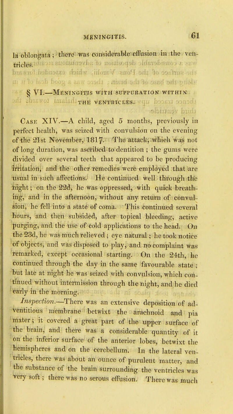 la oblongata; there was considerable effusion in the ven- tricl64.ic'm3m auottiiasyiia 'io nouiaoqah ^JdfeToniano» r. >■;•■>■ biRmvl bobaoixo rbidw ;iiIoiK5/. «nbfJ 0H1 3o osjshnK orff | pi Ji 1o h;oh bobg a acw oioifa , rtwndorfa to- oaWl -sufi i>/i»ta< § VI.—Meningitis with suppuration within THE VENTRICLES. Case XIV.—A child, aged 5 months, previously in perfect health, was seized with convulsion on the evening of the 21st November, 1817- The attack, which was not of long duration, was ascribed to dentition ; the gums were divided over several teeth that appeared to be producing irritation, and the other remedies were employed that are usual in such affections. He continued well through the night; on the 22d, he was oppressed, with quick breath- ing, and in the afternoon, without any return of convul- sion, he fell into a state of coma. This Continued several hours, and then subsided, after topical bleeding, active purging, and the use of cold applications to the head. On the 23d, he was much relieved; eye natural; he took notice of objects, and was disposed to play, and no complaint was remarked, except occasional starting. On the 24th, he continued through the day in the same favourable state ; but late at night he was seized with convulsion, which con- tinued without intermission through the night, and he died early in the morning. Inspection.—There was an extensive deposition of ad- ventitious membrane betwixt the arachnoid and pia mater; it covered a great part of the upper surface of the brain, and there was a considerable quantity of it on the inferior surface of the anterior lobes, betwixt the hemispheres and on the cerebellum. In the lateral ven- tricles, there was about an ounce of purulent matter, and the substance of the brain surrounding the ventricles was very soft; there was no serous effusion. There was much