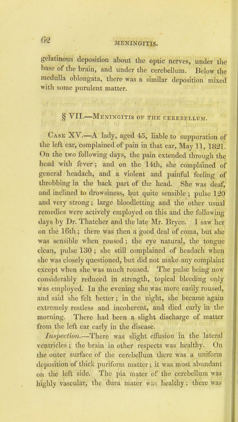 gelatinous deposition about the optic nerves, under the base of the brain, and under the cerebellum. Below the medulla oblongata, there was a similar deposition mixed with some purulent matter. § VII.—Meningitis of the cerebellum. Case XV.—A lady, aged 45, liable to suppuration of the left ear, complained of pain in that ear, May 11, 1821. On the two following days, the pain extended through the head with fever; and on the 14th, she complained of general headach, and a violent and painful feeling of throbbing in the back part of the head. She was deaf, and inclined to drowsiness, but quite sensible ; pulse 120 and very strong; large bloodletting and the other usual remedies were actively employed on this and the following days by Dr. Thatcher and the late Mr. Bryce. I saw her on the 16th; there was then a good deal of coma, but she was sensible when roused; the eye natural, the tongue clean, pulse 130; she still complained of headach when she was closely questioned, but did not make any complaint except when she was much roused. The pulse being now considerably reduced in strength, topical bleeding only was employed. In the evening she was more easily roused, and said she felt better; in the night, she became again extremely restless and incoherent, and died early in the morning. There had been a slight discharge of matter from the left ear early in the disease. Inspection.—There was slight effusion in the lateral ventricles ; the brain in other respects was healthy. On the outer surface of the cerebellum there was a uniform deposition of thick puriform matter; it was most abundant on the left side. The pia mater of the cerebellum was highly vascular, the dura mater wHs healthy; there was