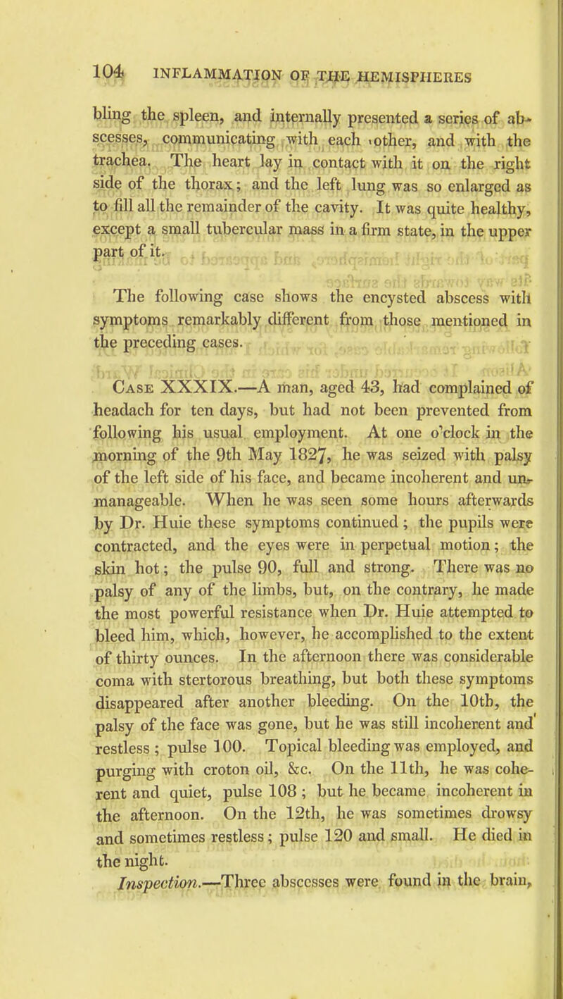 bling the spleen, and internally presented a scries of ab- scesses, communicating with each .other, and with the trachea. The heart lay in contact with it on the right side of the thorax; and the left lung was so enlarged as to fill all the remainder of the cavity. It was quite healthy, except a small tubercular mass in a firm state, in the upper part of it. '' ~' JHks- * sojfhna stfe sErnrwoJ \m elf- The following case shows the encysted abscess with symptoms remarkably different from those mentioned in the preceding cases. ;hreW IcoiniD orfo utotso srrf idfini^bsteifed il » foailA' Case XXXIX.—A man, aged 43, had complained of headach for ten days, but had not been prevented from following his usual employment. At one o'clock in the morning of the 9th May 1827, he was seized with palsy of the left side of his face, and became incoherent and unr manageable. When he was seen some hours afterwards by Dr. Huie these symptoms continued ; the pupils were contracted, and the eyes were in perpetual motion; the skin hot; the pulse 90, full and strong. There was no palsy of any of the limbs, but, on the contrary, he made the most powerful resistance when Dr. Huie attempted to bleed him, which, however, he accomplished to the extent of thirty ounces. In the afternoon there was considerable coma with stertorous breathing, but both these symptoms disappeared after another bleeding. On the 10th, the palsy of the face was gone, but he was still incoherent and restless ; pulse 100. Topical bleeding was employed, and purging with croton oil, &c. On the 11th, he was cohe- rent and quiet, pulse 108 ; but he became incoherent in the afternoon. On the 12th, he was sometimes drowsy and sometimes restless; pulse 120 and small. He died in the night. Inspection.—Three abscesses were found in the brain,
