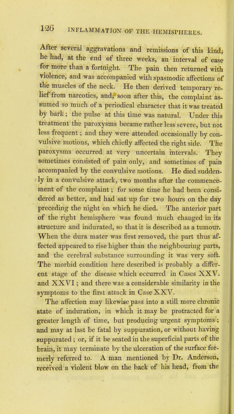 After several aggravations and remissions of this kind; he had, at the end of three weeks, an interval of ease for more than a fortnight. The pain then returned with violence, and was accompanied with spasmodic affections of the muscles of the neck. He then derived temporary re- lief from narcotics, andy soon after this, the complaint as- sumed so much of a periodical character that it was treated by bark; the pulse at this time was natural. Under this treatment the paroxysms became rather less severe, but not less frequent; and they were attended occasionally by con- vulsive motions, which chiefly affected the right side. The paroxysms occurred at very uncertain intervals. They sometimes consisted of pain only, and sometimes of pain accompanied by the convulsive motions. He died sudden- ly in a convulsive attack, two months after the commence- ment of the complaint; for some time he had been consi- dered as better, and had sat up for two hours on the day preceding the night on which he died. The anterior part of the right hemisphere was found much changed in its structure and indurated, so that it is described as a tumour. When the dura mater was first removed, the part thus af- fected appeared to rise higher than the neighbouring parts, and the cerebral substance surrounding it was very soft. The morbid condition here described is probably a differ- ent stage of the disease which occurred in Cases XXV. and XXVI; and there was a considerable similarity in the symptoms to the first attack in Case XXV. The affection may likewise pass into a still more chronic state of induration, in which it may be protracted for a greater length of time, but producing urgent symptoms; and may at last be fatal by suppuration, or without having suppurated ; or, if it be seated in the superficial parts of the brain, it may terminate by the ulceration of the surface for- merly referred to. A man mentioned by Dr. Anderson, received a violent blow on the back of his head, from the