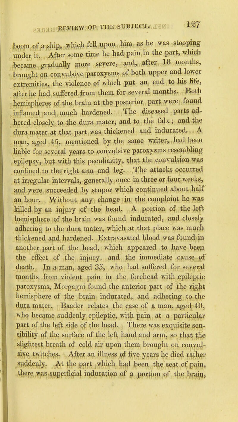 boom of a ship, which fell upon him as he was stooping under it. After some time he had pain in the part, which became gradually more severe, and, after 18 months, brought on convulsive paroxysms of both upper and lower extremities, the violence of which put an end to his Hfe, after he had suffered from them for several months. Both hemispheres of the brain at the posterior part were found inflamed and much hardened. The diseased parts ad- hered closely to the dura mater, and to the falx; and the dura mater at that part was thickened and indurated. A man, aged 45, mentioned by the same writer, had been liable for several years to convulsive paroxysms resembling epilepsy, but with this peculiarity, that the convulsion was confined to the right arm and leg. The attacks occurred at irregular intervals, generally once in three or four weeks, and were succeeded by stupor which continued about half an hour. Without any change in the complaint he was killed by an injury of the head. A portion of the left hemisphere of the brain was found indurated, and closely adhering to the dura mater, which at that place was much thickened and hardened. Extravasated blood was found in another part of the head, which appeared to have been the effect of the injury, and the immediate cause of death. In a man, aged 35, who had suffered for several months from violent pain in the forehead with epileptic paroxysms, Morgagni found the anterior part of the right hemisphere of the brain indurated, and adhering to the dura mater. Baader relates the case of a man, aged 40, who became suddenly epileptic, with pain at a particular part of the left side of the head. There was exquisite sen- sibility of the surface of the left hand and arm, so that the slightest breath of cold air upon them brought on convul- sive twitches. After an illness of five years he died rather suddenly. At the part which had been the seat of pain, there was superficial induration of a portion of the brain,