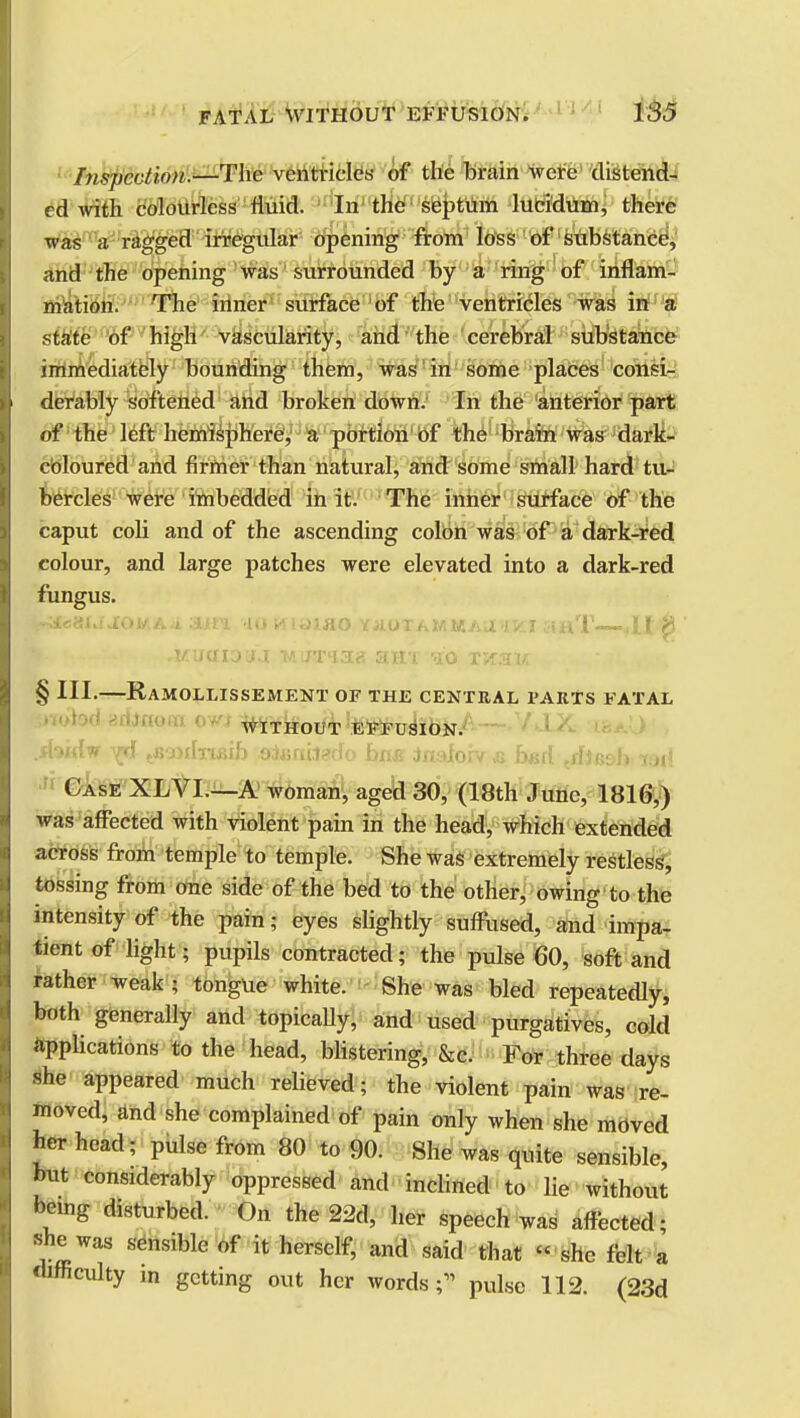 hispcvlvvi.—The ventricles of the brain were distend- ed with colourless fluid. In the septum lucidum, there was a ragged irregular opening from loss of substance, and the opening was surrounded by a ring of inflam- mation. The inner surface of the ventricles was in a state of high vascularity, and the cerebral substance immediately bounding them, was in some places consi- derably softened and broken down. In the anterior part of the left hemisphere, a portion of the brain was dark- cOloured and firmer than natural, and some small hard tu- bercles were imbedded in it. The inner surface of the caput coli and of the ascending colon was of a dark-red colour, and large patches were elevated into a dark-red fungus. V-tfeaUJOJ/A* AlVl 10 K1ULH0 YJIOTAMMAUUICI 5mT ,It $ § HI.—Ramollissement of the central parts fatal WITHOUT EFFUSION. .fbidw ytj ttvx>ilri&ih Qiunitedo bas tmlovt & b&A tdJes>b -rail Case XLVI.—A woman, aged 30, (18th June, 1816,) was affected with violent pain in the head, which extended across from temple to temple. She was extremely restless, tossing from one side of the bed to the other, owing to the intensity of the pain; eyes slightly suffused, and impa- tient of light; pupils contracted; the pulse 60, soft and rather weak ; tongue white. She was bled repeatedly, both generally and topically, and used purgatives, cold applications to the head, blistering, &c. For three days she appeared much relieved; the violent pain was re- moved, and she complained of pain only when she moved her head; pulse from 80 to 90. She was quite sensible, but considerably oppressed and inclined to lie without being disturbed. On the 22d, her speech was affected; she was sensible of it herself, and said that  .she felt a difficulty m getting out her words ;* pulse 112. (23d