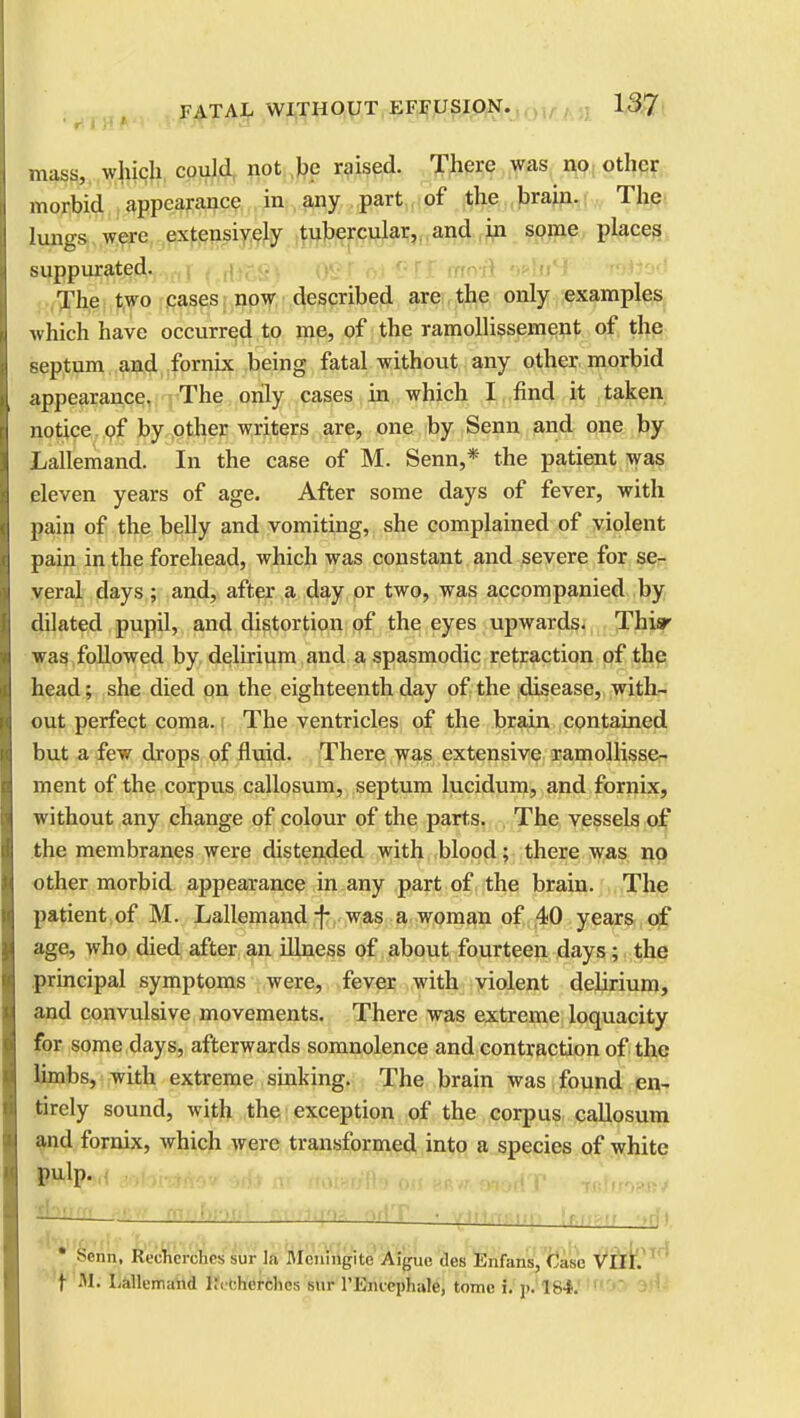 mass, which could not be raised. There was no other morbid appearance in any part of the brain. The lungs were extensively tubercular, and in some places suppurated. The two cases now described are the only examples which have occurred to me, of the ramollissement of the septum and fornix being fatal without any other morbid appearance. The only cases in which I find it taken notice of by other writers are, one by Senn and one by Lallemand. In the case of M. Senn,* the patient was eleven years of age. After some days of fever, with pain of the belly and vomiting, she complained of violent pain in the forehead, which was constant and severe for se- veral days ; and, after a day or two, was accompanied by dilated pupil, and distortion of the eyes upwards. Thisr was followed by delirium and a spasmodic retraction of the head; she died on the eighteenth day of the disease, with- out perfect coma. The ventricles of the brain contained but a few drops of fluid. There was extensive ramollisse- ment of the corpus callosum, septum lucidum, and fornix, without any change of colour of the parts. The vessels of the membranes were distended with blood; there was no other morbid appearance in any part of the brain. The patient of M. Lallemand j- was a woman of 40 years of age, who died after an illness of about fourteen days; the principal symptoms were, fever with violent delirium, and convulsive movements. There was extreme loquacity for some days, afterwards somnolence and contraction of the limbs, with extreme sinking. The brain was found en- tirely sound, with the exception of the corpus callosum and fornix, which were transformed into a species of white pulp. -i . rn f'ffjr fllflftl '' j m—: ; : ■ ! i • Sonn, Rtrhcn hrs sur In Mcningite Aiguc des Enfans, Case VIII. f Hi Lallemand R<cherches sur rEmcphale, tome i. j>. 184.