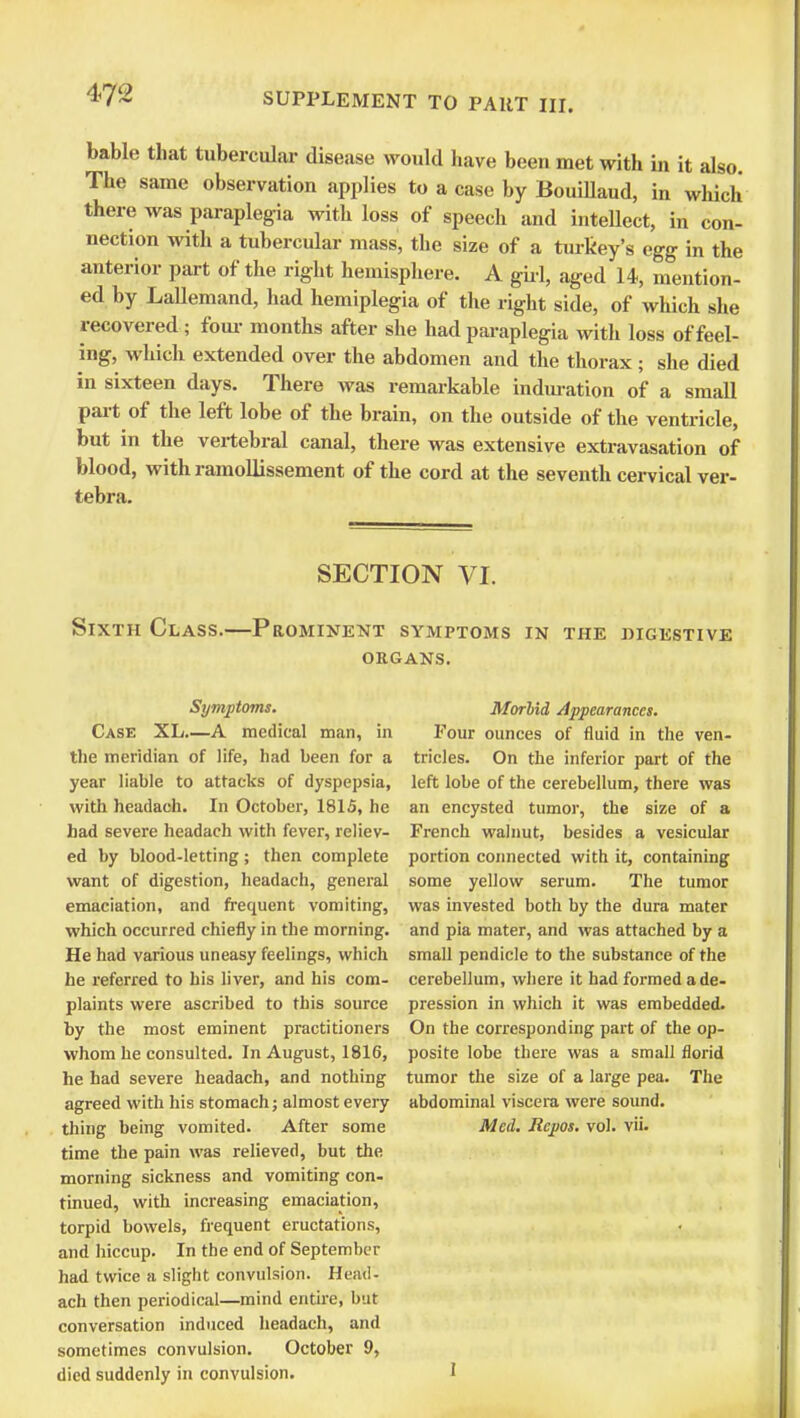 bable that tubercular disease would have been met with in it also. The same observation applies to a case by Bouillaud, in which there was paraplegia with loss of speech and intellect, in con- nection with a tubercular mass, the size of a turkey's egg in the anterior part of the right hemisphere. A girl, aged 14, mention- ed by LaUemand, had hemiplegia of the right side, of which she recovered; four months after she had paraplegia with loss of feel- ing, which extended over the abdomen and the thorax ; she died in sixteen days. There was remarkable induration of a small part of the left lobe of the brain, on the outside of the ventricle, but in the vertebral canal, there was extensive extravasation of blood, with ramollissement of the cord at the seventh cervical ver- tebra. SECTION VI. Sixth Class.—Prominent symptoms in the digestive organs. Symptoms. Case XL A medical man, in the meridian of life, had been for a year liable to attacks of dyspepsia, with headach. In October, 1815, he had severe headach with fever, reliev- ed by blood-letting; then complete want of digestion, headach, general emaciation, and frequent vomiting, which occurred chiefly in the morning. He had various uneasy feelings, which he referred to his liver, and his com- plaints were ascribed to this source by the most eminent practitioners whom he consulted. In August, 1816, he had severe headach, and nothing agreed with his stomach; almost every thing being vomited. After some time the pain was relieved, but the morning sickness and vomiting con- tinued, with increasing emaciation, torpid bowels, frequent eructations, and hiccup. In the end of September had twice a slight convulsion. Head- ach then periodical—mind entire, but conversation induced headach, and sometimes convulsion. October 9, died suddenly in convulsion. Morhid Appearances. Four ounces of fluid in the ven- tricles. On the inferior part of the left lobe of the cerebellum, there was an encysted tumor, the size of a French walnut, besides a vesicular portion connected with it, containing some yellow serum. The tumor was invested both by the dura mater and pia mater, and was attached by a small pendicle to the substance of the cerebellum, where it had formed a de- pression in which it was embedded. On the corresponding part of the op- posite lobe there was a small florid tumor the size of a large pea. The abdominal viscera were sound. Med. Rcpos. vol. vii.