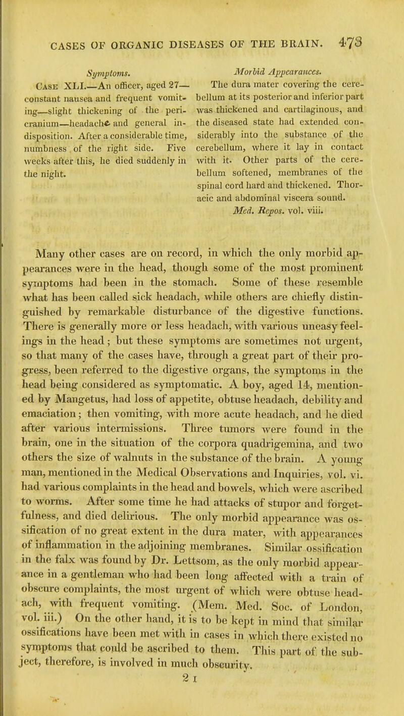 Symptoms. Case XLI An officer, aged 27— constant nausea and frequent vomit- ing—slight thickening of the peri- cranium—headaelrf- and general in- disposition. After a considerable time, numbness of the right side. Five weeks after this, he died suddenly in the night. Morbid Appearances. The dura mater covering the cere- bellum at its posterior and inferior part was thickened and cartilaginous, and the diseased state had extended con- siderably into the substance of the cerebellum, where it lay in contact with it. Other parts of the cere- bellum softened, membranes of the spinal cord hard and thickened. Thor- acic and abdominal viscera sound. Med. Rcpos. vol. viii. Many other cases are on record, in which the only morbid ap- pearances were in the head, though some of the most prominent symptoms had been in the stomach. Some of these resemble what has been called sick headach, while others are chiefly distin- guished by remarkable disturbance of the digestive functions. There is generally more or less headach, with various uneasy feel- ings in the head; but these symptoms are sometimes not urgent, so that many of the cases have, through a great part of their pro- gress, been referred to the digestive organs, the symptoms in the head being considered as symptomatic. A boy, aged 14, mention- ed by Mangetus, had loss of appetite, obtuse headach, debility and emaciation; then vomiting, with more acute headach, and he died after various intermissions. Three tumors were found in the brain, one in the situation of the corpora quadrigemina, and two others the size of walnuts in the substance of the brain. A young man, mentioned in the Medical Observations and Inquiries, vol. vi. had various complaints in the head and bowels, which were ascribed to worms. After some time he had attacks of stupor and forget- fulness, and died delirious. The only morbid appearance was os- sification of no great extent in the dura mater, with appearances of inflammation in the adjoining membranes. Similar ossification in the falx was found by Dr. Lettsom, as the only morbid appear- ance in a gentleman who had been long affected with a train of obscure complaints, the most urgent of which were obtuse head- ach, with frequent vomiting. (Mem. Med. Soc. of London, vol. iii.) On the other hand, it is to be kept in mind that similar ossifications have been met with in cases in which there existed no symptoms that coidd be ascribed to them. This part of the sub- ject, therefore, is involved in much obscurity.